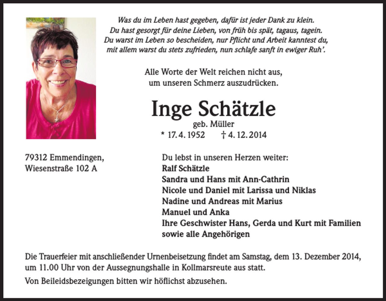 <p>Was du im Leben hast gegeben, dafür ist jeder Dank zu klein.<br />Du hast gesorgt für deine Lieben, von früh bis spät, tagaus, tagein.<br />Du warst im Leben so bescheiden, nur Pflicht und Arbeit kanntest du,<br />mit allem warst du stets zufrieden, nun schlafe sanft in ewiger Ruh’.</p><p>Alle Worte der Welt reichen nicht aus,<br />um unseren Schmerz auszudrücken.</p><p>Inge Schätzle<br />geb. Müller<br />† 4. 12. 2014<br />* 17. 4. 1952</p><p>79312 Emmendingen,<br />Wiesenstraße 102 A</p><p>Du lebst in unseren Herzen weiter:<br />Ralf Schätzle<br />Sandra und Hans mit Ann-Cathrin<br />Nicole und Daniel mit Larissa und Niklas<br />Nadine und Andreas mit Marius<br />Manuel und Anka<br />Ihre Geschwister Hans, Gerda und Kurt mit Familien<br />sowie alle Angehörigen</p><p>Die Trauerfeier mit anschließender Urnenbeisetzung findet am Samstag, dem 13. Dezember 2014,<br />um 11.00 Uhr von der Aussegnungshalle in Kollmarsreute aus statt.<br />Von Beileidsbezeigungen bitten wir höflichst abzusehen.</p>