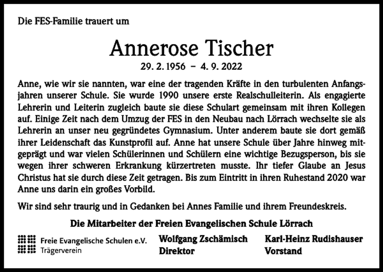 <p>Die FES-Familie trauert um</p><p>Annerose Tischer<br />29. 2. 1956 – 4. 9. 2022</p><p>Anne, wie wir sie nannten, war eine der tragenden Kräfte in den turbulenten Anfangsjahren unserer Schule. Sie wurde 1990 unsere erste Realschulleiterin. Als engagierte<br />­Lehrerin und Leiterin zugleich baute sie diese Schulart gemeinsam mit ihren Kollegen<br />auf. Einige Zeit nach dem Umzug der FES in den Neubau nach Lörrach wechselte sie als<br />Lehrerin an unser neu gegründetes Gymnasium. Unter anderem baute sie dort gemäß<br />ihrer Leidenschaft das Kunstprofil auf. Anne hat unsere Schule über Jahre hinweg mit­<br />geprägt und war vielen Schülerinnen und Schülern eine wichtige Bezugsperson, bis sie<br />wegen ihrer schweren Erkrankung kürzertreten musste. Ihr tiefer Glaube an Jesus<br />­Christus hat sie durch diese Zeit getragen. Bis zum Eintritt in ihren Ruhestand 2020 war<br />Anne uns darin ein großes Vorbild.<br />Wir sind sehr traurig und in Gedanken bei Annes Familie und ihrem Freundeskreis.<br />Die Mitarbeiter der Freien Evangelischen Schule Lörrach<br />Wolfgang Zschämisch<br />Direktor</p><p>Karl-Heinz Rudishauser<br />Vorstand</p>