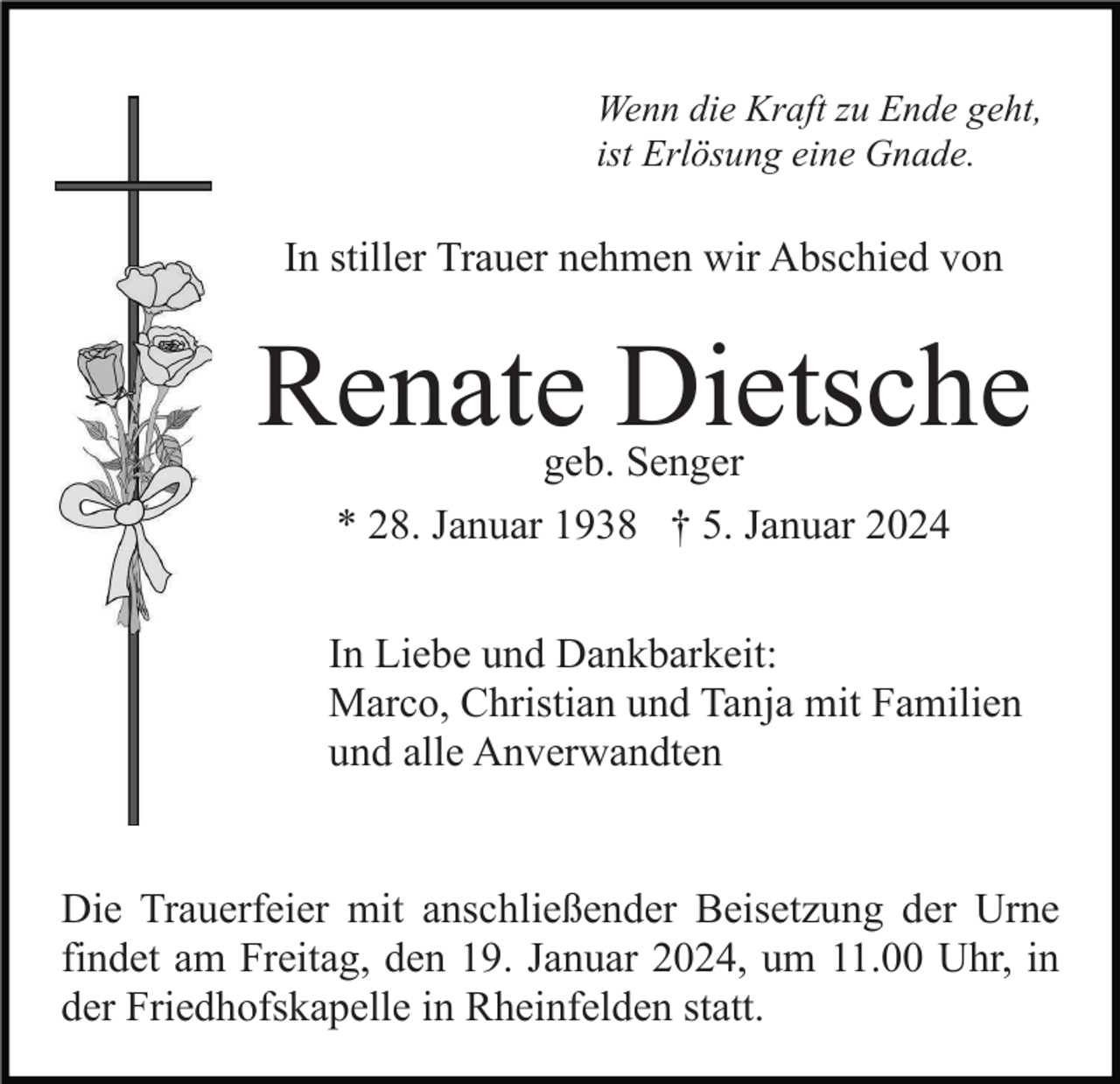 <p>Wenn die Kraft zu Ende geht,<br />ist Erlösung eine Gnade.</p><p>In stiller Trauer nehmen wir Abschied von</p><p>Renate Dietsche<br />geb. Senger</p><p>* 28. Januar 1938 † 5. Januar 2024<br />In Liebe und Dankbarkeit:<br />Marco, Christian und Tanja mit Familien<br />und alle Anverwandten</p><p>Die Trauerfeier mit anschließender Beisetzung der Urne<br />findet am Freitag, den 19. Januar 2024, um 11.00 Uhr, in<br />der Friedhofskapelle in Rheinfelden statt.</p>