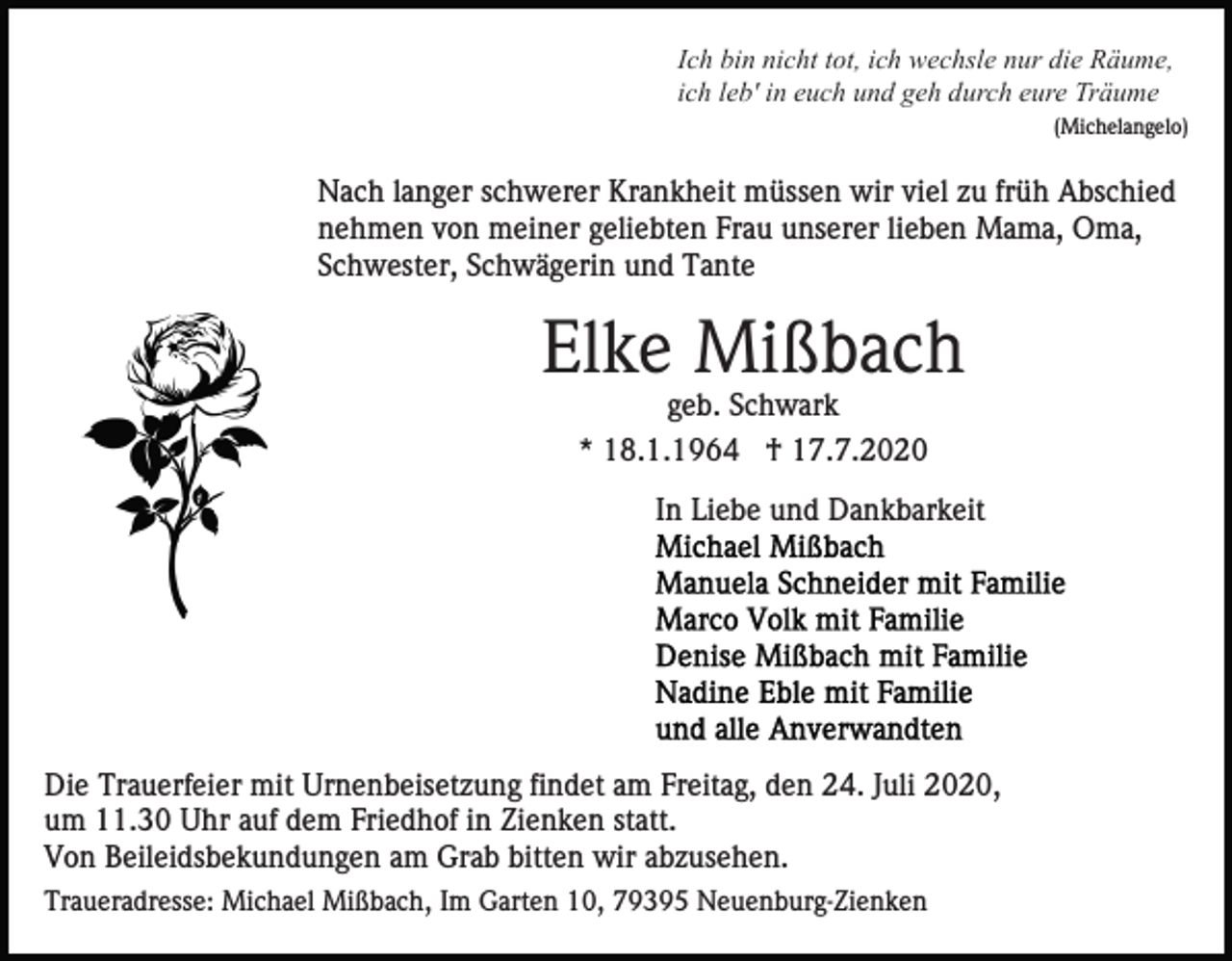 <p>Ich bin nicht tot, ich wechsle nur die Räume,<br />ich leb' in euch und geh durch eure Träume<br />(Michelangelo)</p><p>Nach langer schwerer Krankheit müssen wir viel zu früh Abschied<br />nehmen von meiner geliebten Frau unserer lieben Mama, Oma,<br />Schwester, Schwägerin und Tante</p><p>Elke Mißbach<br />geb. Schwark<br />* 18.1.1964 † 17.7.2020<br />In Liebe und Dankbarkeit</p><p>Die Trauerfeier mit Urnenbeisetzung findet am Freitag, den 24. Juli 2020,<br />um 11.30 Uhr auf dem Friedhof in Zienken statt.<br />Von Beileidsbekundungen am Grab bitten wir abzusehen.<br />Traueradresse: Michael Mißbach, Im Garten 10, 79395 Neuenburg-Zienken</p>