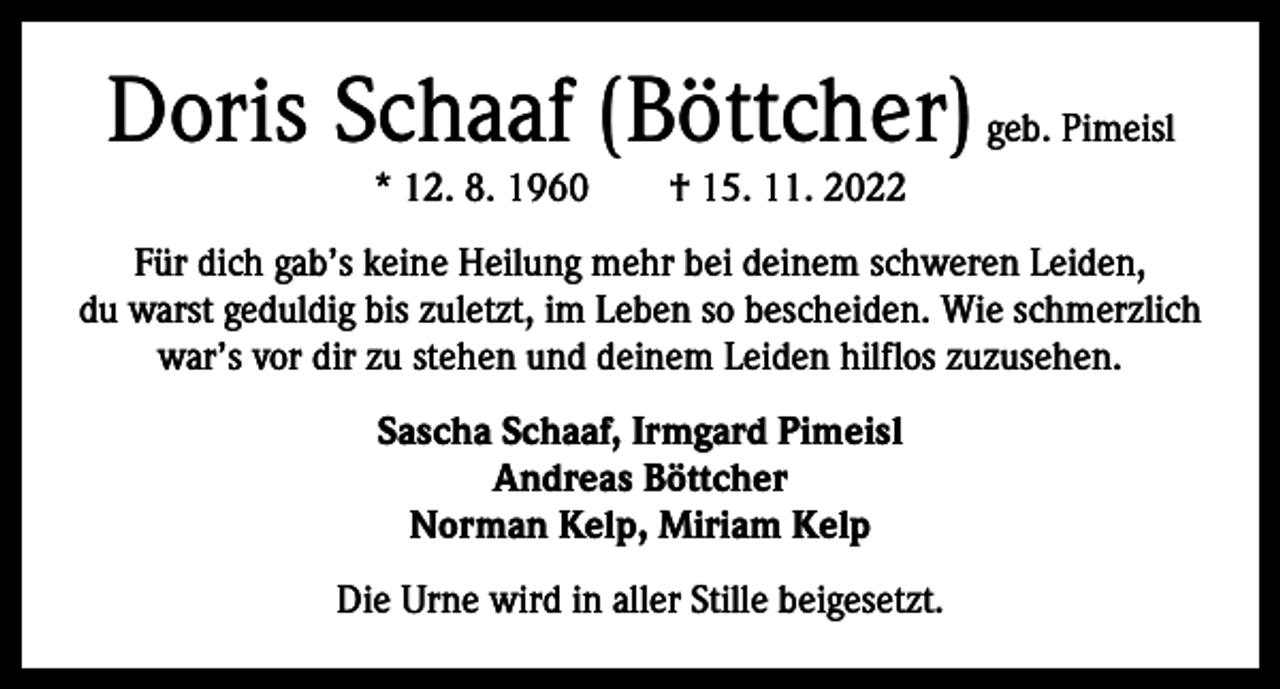 <p>Doris Schaaf (Böttcher) geb. Pimeisl<br />* 12. 8. 1960 † 15. 11. 2022</p><p>Für dich gab’s keine Heilung mehr bei deinem schweren Leiden,<br />du warst geduldig bis zuletzt, im Leben so bescheiden. Wie schmerzlich<br />war’s vor dir zu stehen und deinem Leiden hilflos zuzusehen.<br />Sascha Schaaf, Irmgard Pimeisl<br />Andreas Böttcher<br />Norman Kelp, Miriam Kelp<br />Die Urne wird in aller Stille beigesetzt.</p>