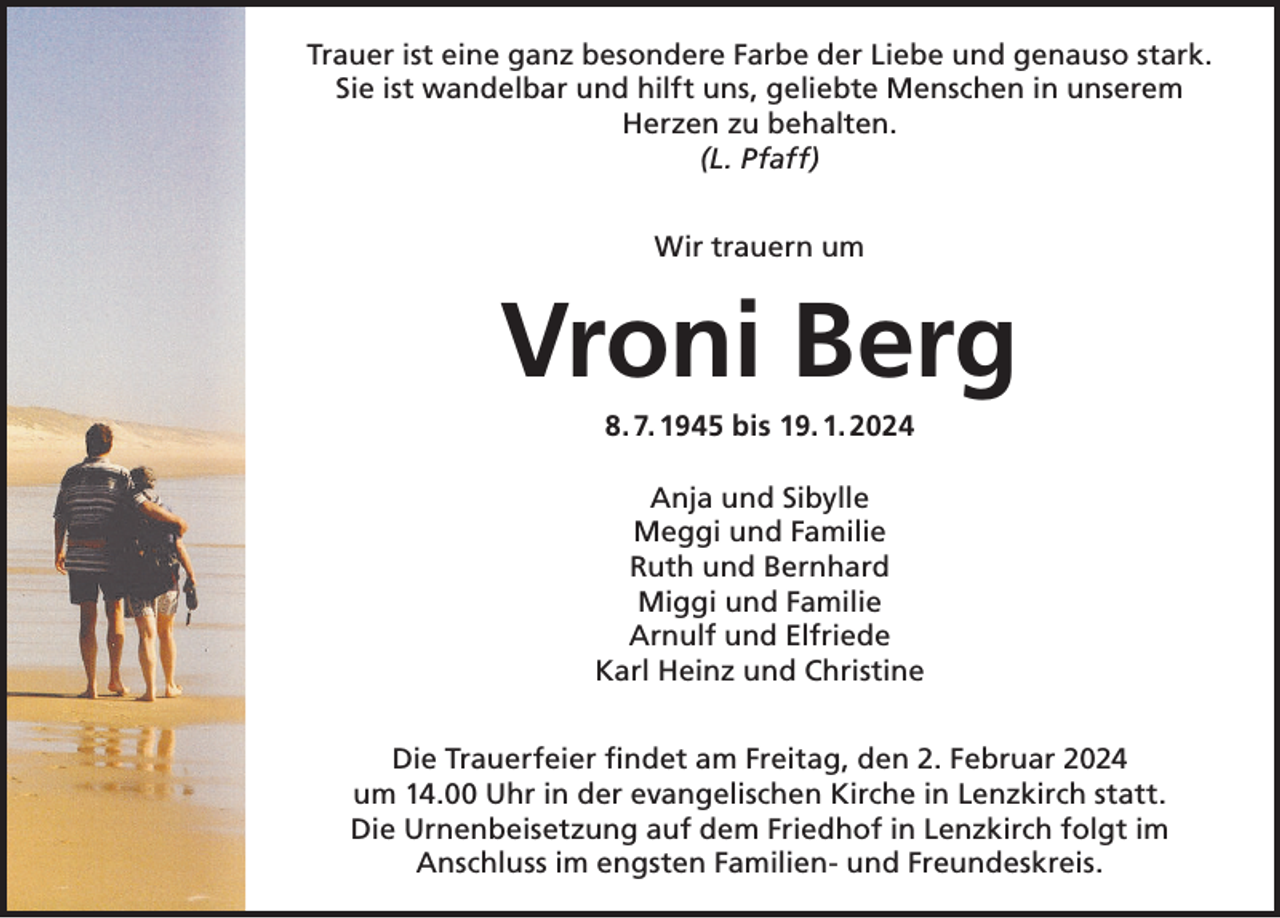 <p>Trauer ist eine ganz besondere Farbe der Liebe und genauso stark.<br />Sie ist wandelbar und hilft uns, geliebte Menschen in unserem<br />Herzen zu behalten.<br />(L. Pfaff)<br />Wir trauern um</p><p>Vroni Berg<br />8. 7. 1945 bis 19. 1. 2024<br />Anja und Sibylle<br />Meggi und Familie<br />Ruth und Bernhard<br />Miggi und Familie<br />Arnulf und Elfriede<br />Karl Heinz und Christine<br />Die Trauerfeier findet am Freitag, den 2. Februar 2024<br />um 14.00 Uhr in der evangelischen Kirche in Lenzkirch statt.<br />Die Urnenbeisetzung auf dem Friedhof in Lenzkirch folgt im<br />Anschluss im engsten Familien- und Freundeskreis.</p>