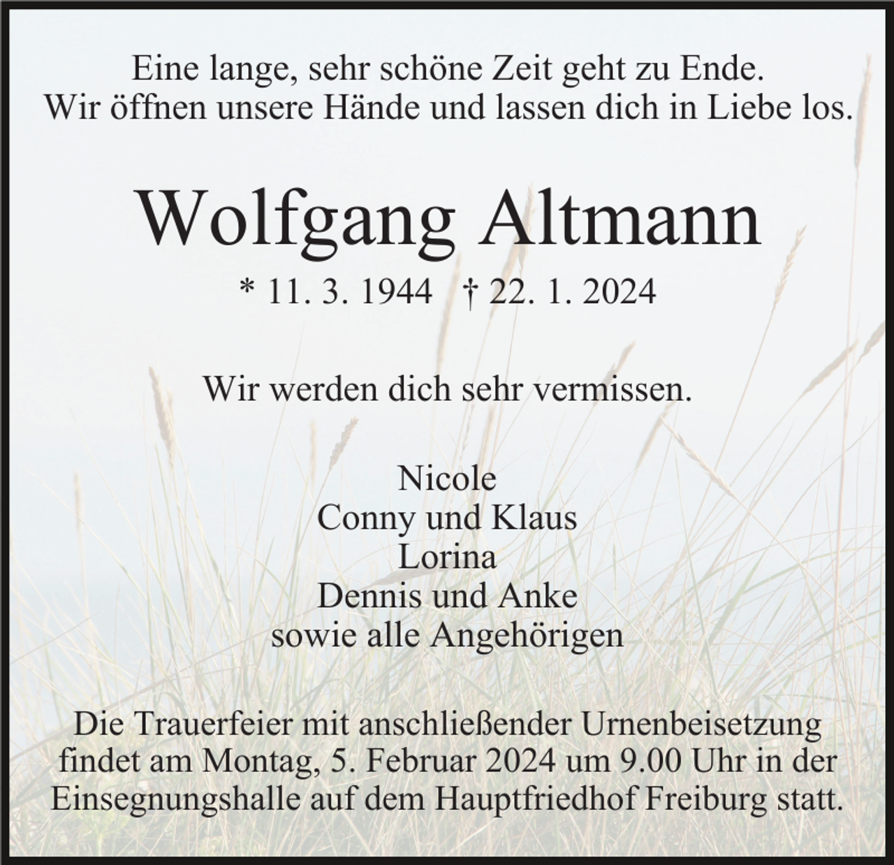 <p>Eine lange, sehr schöne Zeit geht zu Ende.<br />Wir öffnen unsere Hände und lassen dich in Liebe los.</p><p>Wolfgang Altmann<br />* 11. 3. 1944 † 22. 1. 2024<br />Wir werden dich sehr vermissen.<br />Nicole<br />Conny und Klaus<br />Lorina<br />Dennis und Anke<br />sowie alle Angehörigen<br />Die Trauerfeier mit anschließender Urnenbeisetzung<br />findet am Montag, 5. Februar 2024 um 9.00 Uhr in der<br />Einsegnungshalle auf dem Hauptfriedhof Freiburg statt.</p>