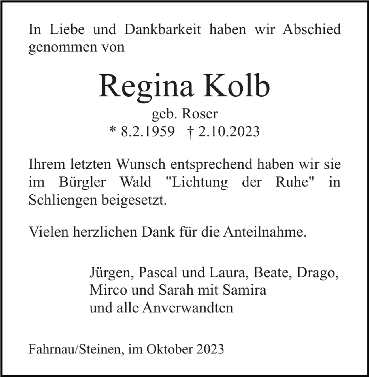 <p>In Liebe und Dankbarkeit haben wir Abschied<br />genommen von</p><p>Regina Kolb<br />geb. Roser<br />* 8.2.1959 † 2.10.2023<br />Ihrem letzten Wunsch entsprechend haben wir sie<br />im Bürgler Wald "Lichtung der Ruhe" in<br />Schliengen beigesetzt.<br />Vielen herzlichen Dank für die Anteilnahme.<br />Jürgen, Pascal und Laura, Beate, Drago,<br />Mirco und Sarah mit Samira<br />und alle Anverwandten<br />Fahrnau/Steinen, im Oktober 2023</p>