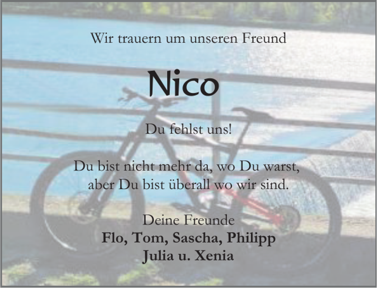 <p>Wir trauern um unseren Freund</p><p>Nico<br />Du fehlst uns!<br />Du bist nicht mehr da, wo Du warst,<br />aber Du bist überall wo wir sind.<br />Deine Freunde<br />Flo, Tom, Sascha, Philipp<br />Julia u. Xenia</p>