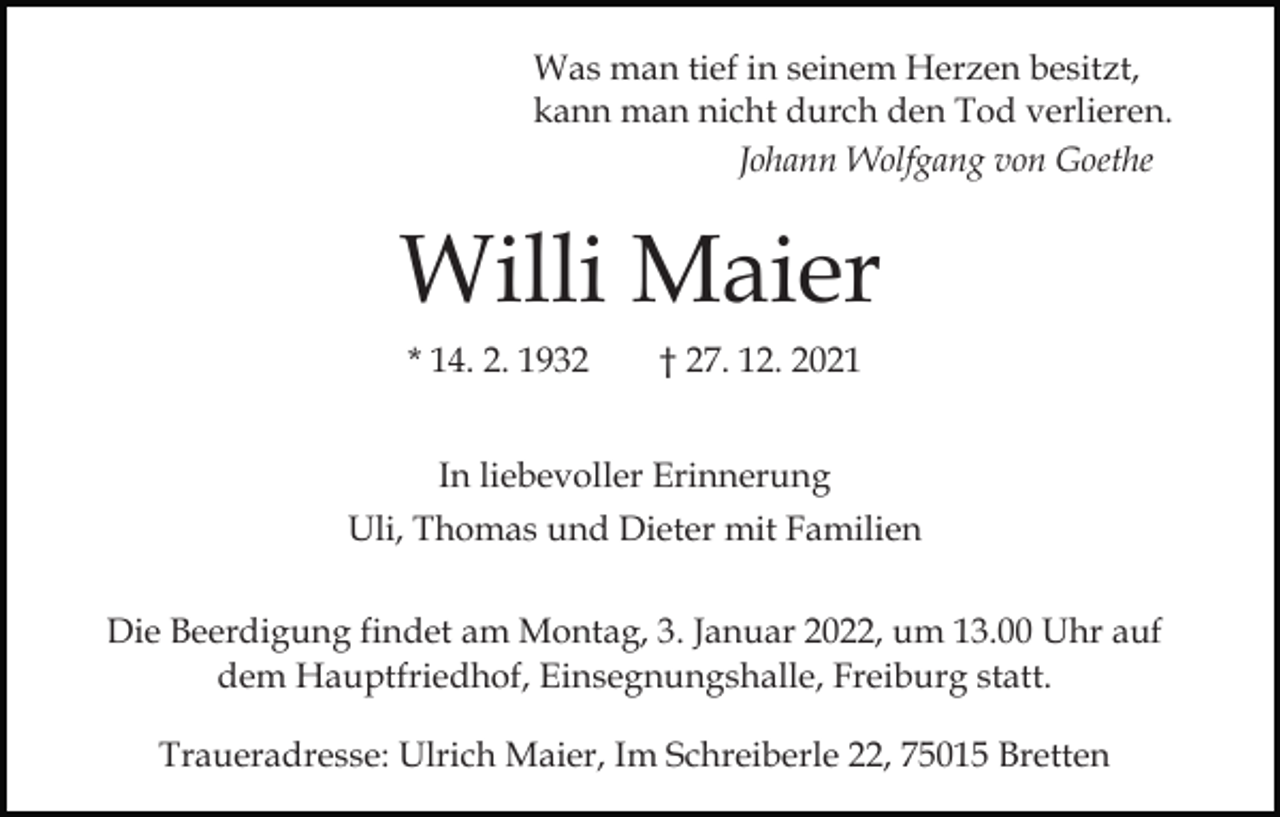 <p>Was man tief in seinem Herzen besitzt,<br />kann man nicht durch den Tod verlieren.<br />Johann Wolfgang von Goethe</p><p>Bild einfügen</p><p>Willi Maier<br />* 14. 2. 1932</p><p>† 27. 12. 2021</p><p>In liebevoller Erinnerung<br />Uli, Thomas und Dieter mit Familien<br />Die Beerdigung findet am Montag, 3. Januar 2022, um 13.00 Uhr auf<br />dem Hauptfriedhof, Einsegnungshalle, Freiburg statt.<br />Traueradresse: Ulrich Maier, Im Schreiberle 22, 75015 Bretten</p>