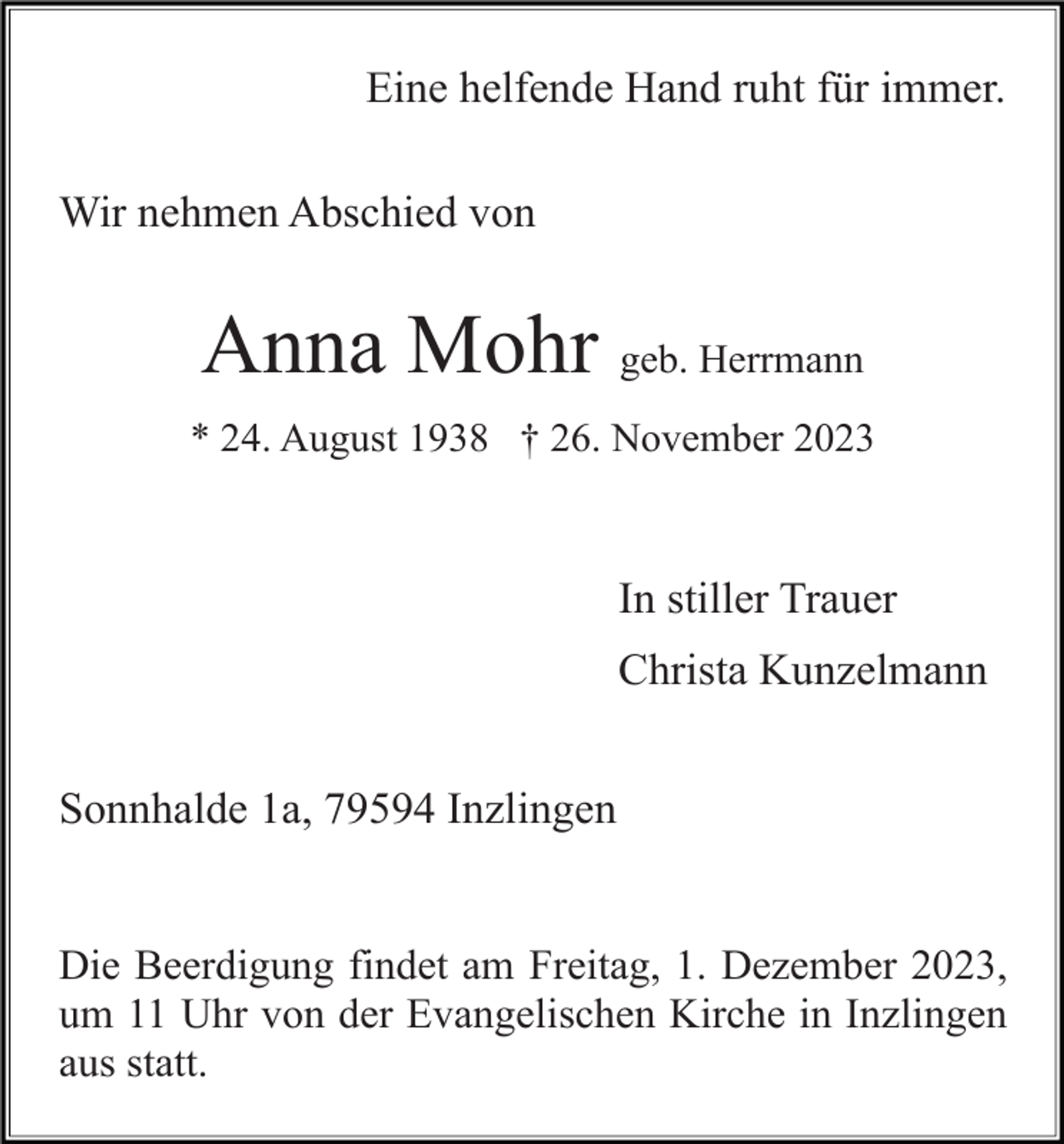 <p>Eine helfende Hand ruht für immer.<br />Wir nehmen Abschied von</p><p>Anna Mohr geb. Herrmann<br />* 24. August 1938 † 26. November 2023</p><p>In stiller Trauer<br />Christa Kunzelmann<br />Sonnhalde 1a, 79594 Inzlingen</p><p>Die Beerdigung findet am Freitag, 1. Dezember 2023,<br />um 11 Uhr von der Evangelischen Kirche in Inzlingen<br />aus statt.</p>