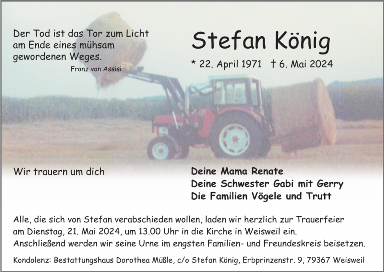 <p>Der Tod ist das Tor zum Licht<br />am Ende eines mühsam<br />gewordenen Weges.<br />Franz von Assisi</p><p>Wir trauern um dich</p><p>Stefan König<br />* 22. April 1971 † 6. Mai 2024</p><p>Deine Mama Renate<br />Deine Schwester Gabi mit Gerry<br />Die Familien Vögele und Trutt</p><p>Alle, die sich von Stefan verabschieden wollen, laden wir herzlich zur Trauerfeier<br />am Dienstag, 21. Mai 2024, um 13.00 Uhr in die Kirche in Weisweil ein.<br />Anschließend werden wir seine Urne im engsten Familien- und Freundeskreis beisetzen.<br />Kondolenz: Bestattungshaus Dorothea Müßle, c/o Stefan König, Erbprinzenstr. 9, 79367 Weisweil</p>