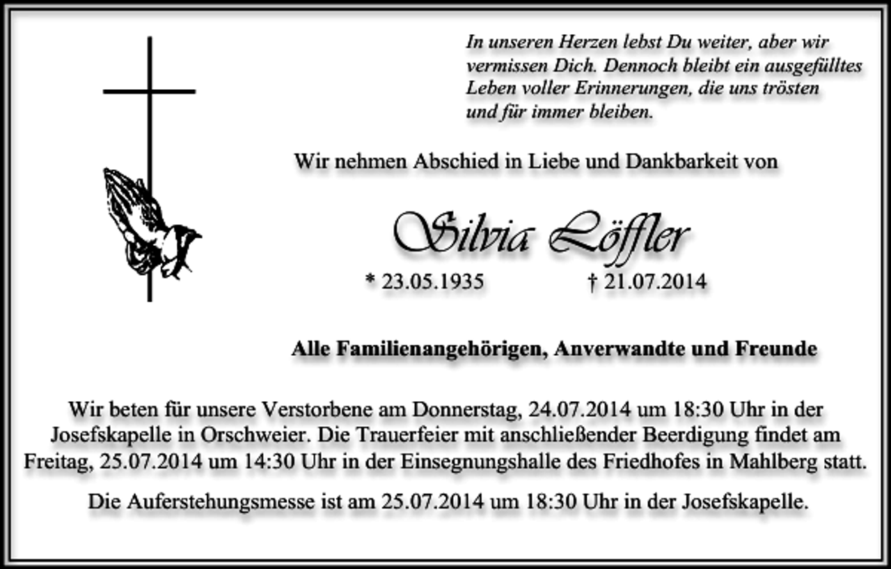 <p>In unseren Herzen lebst Du weiter, aber wir<br />vermissen Dich. Dennoch bleibt ein ausgefülltes<br />Leben voller Erinnerungen, die uns trösten<br />und für immer bleiben.</p><p>Wir nehmen Abschied in Liebe und Dankbarkeit von</p><p>Silvia Löffler</p><p>* 23.05.1935</p><p>† 21.07.2014</p><p>Alle Familienangehörigen, Anverwandte und Freunde<br />Wir beten für unsere Verstorbene am Donnerstag, 24.07.2014 um 18:30 Uhr in der<br />Josefskapelle in Orschweier. Die Trauerfeier mit anschließender Beerdigung findet am<br />Freitag, 25.07.2014 um 14:30 Uhr in der Einsegnungshalle des Friedhofes in Mahlberg statt.<br />Die Auferstehungsmesse ist am 25.07.2014 um 18:30 Uhr in der Josefskapelle.</p>