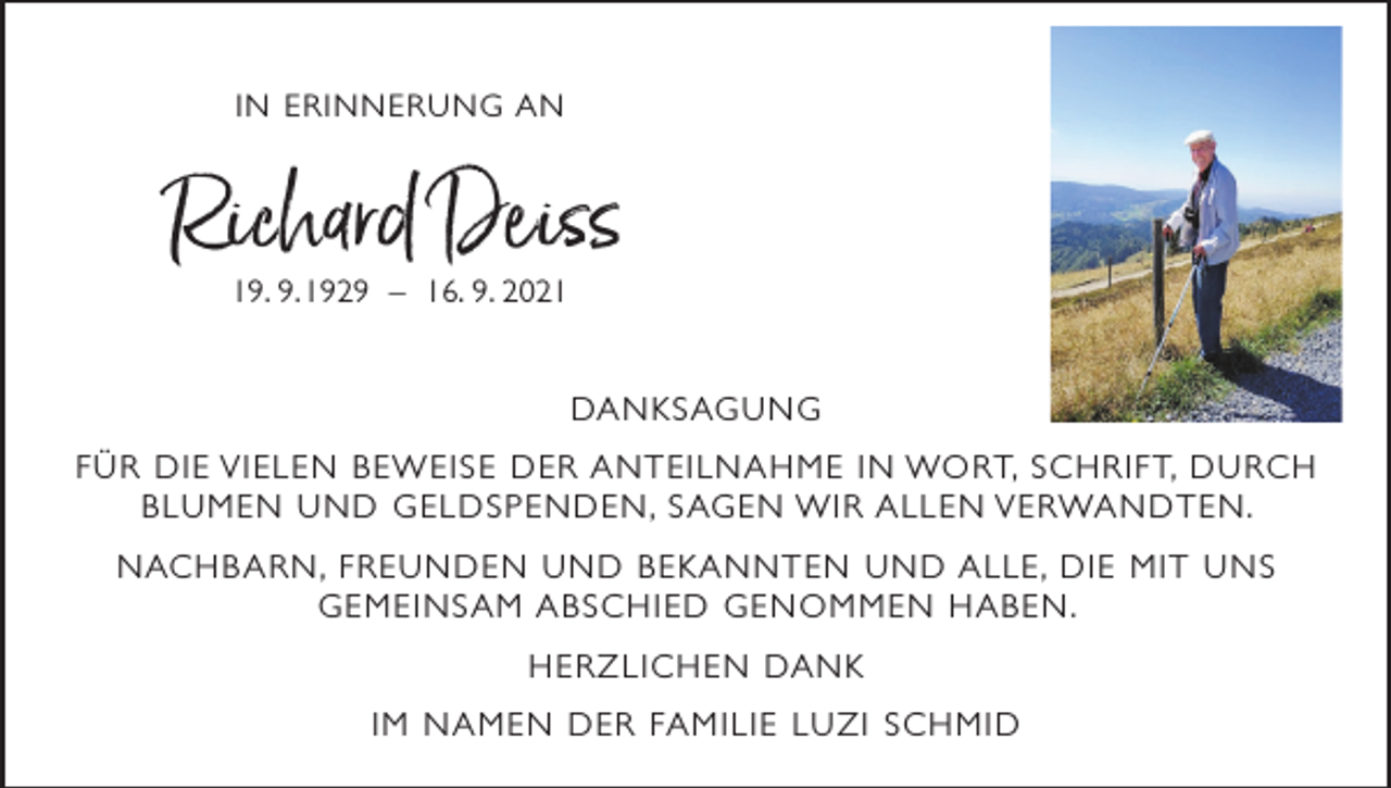 <p>IN ERINNERUNG AN</p><p>Richard Deiss<br />19. 9. 1929 – 16. 9. 2021</p><p>DA N K S AG U N G<br />F Ü R D I E V I E L E N B E W E I S E D E R A N T E I L N A H M E I N WO RT, S C H R I F T, D U R C H<br />B L U M E N U N D G E L D S P E N D E N , S AG E N W I R A L L E N V E RWA N D T E N .<br />N AC H B A R N , F R E U N D E N U N D B E K A N N T E N U N D A L L E , D I E M I T U N S<br />GEMEINSAM ABSCHIED GENOMMEN HABEN.<br />H E R Z L I C H E N DA N K<br />I M N A M E N D E R FA M I L I E L U Z I S C H M I D</p>