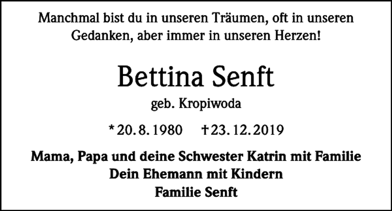 <p>Manchmal bist du in unseren Träumen, oft in unseren<br />Gedanken, aber immer in unseren Herzen!</p><p>Bettina Senft<br />geb. Kropiwoda<br />* 20. 8. 1980</p><p>† 23. 12. 2019</p><p>Mama, Papa und deine Schwester Katrin mit Familie<br />Dein Ehemann mit Kindern<br />Familie Senft</p>