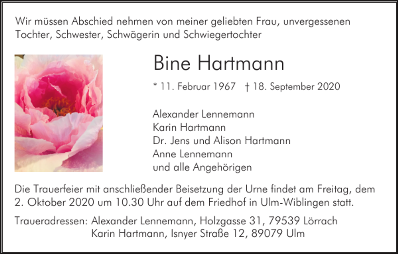 <p>Wir müssen Abschied nehmen von meiner geliebten Frau, unvergessenen<br />Tochter, Schwester, Schwägerin und Schwiegertochter</p><p>Bine Hartmann<br />* 11. Februar 1967 † 18. September 2020</p><p>Alexander Lennemann<br />Karin Hartmann<br />Dr. Jens und Alison Hartmann<br />Anne Lennemann<br />und alle Angehörigen<br />Die Trauerfeier mit anschließender Beisetzung der Urne findet am Freitag, dem<br />2. Oktober 2020 um 10.30 Uhr auf dem Friedhof in Ulm-Wiblingen statt.<br />Traueradressen: Alexander Lennemann, Holzgasse 31, 79539 Lörrach<br />Karin Hartmann, Isnyer Straße 12, 89079 Ulm</p>