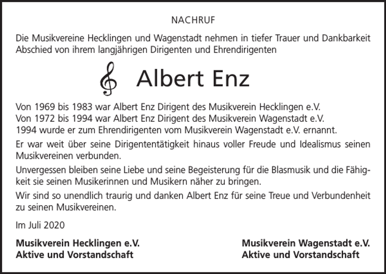 <p>NACHRUF<br />Die Musikvereine Hecklingen und Wagenstadt nehmen in tiefer Trauer und Dankbarkeit<br />Abschied von ihrem langjährigen Dirigenten und Ehrendirigenten</p><p>Albert Enz<br />Von 1969 bis 1983 war Albert Enz Dirigent des Musikverein Hecklingen e.V.<br />Von 1972 bis 1994 war Albert Enz Dirigent des Musikverein Wagenstadt e.V.<br />1994 wurde er zum Ehrendirigenten vom Musikverein Wagenstadt e.V. ernannt.<br />Er war weit über seine Dirigententätigkeit hinaus voller Freude und Idealismus seinen<br />Musikvereinen verbunden.<br />Unvergessen bleiben seine Liebe und seine Begeisterung für die Blasmusik und die Fähigkeit sie seinen Musikerinnen und Musikern näher zu bringen.<br />Wir sind so unendlich traurig und danken Albert Enz für seine Treue und Verbundenheit<br />zu seinen Musikvereinen.<br />Im Juli 2020<br />Musikverein Hecklingen e.V.<br />Aktive und Vorstandschaft</p><p>Musikverein Wagenstadt e.V.<br />Aktive und Vorstandschaft</p>