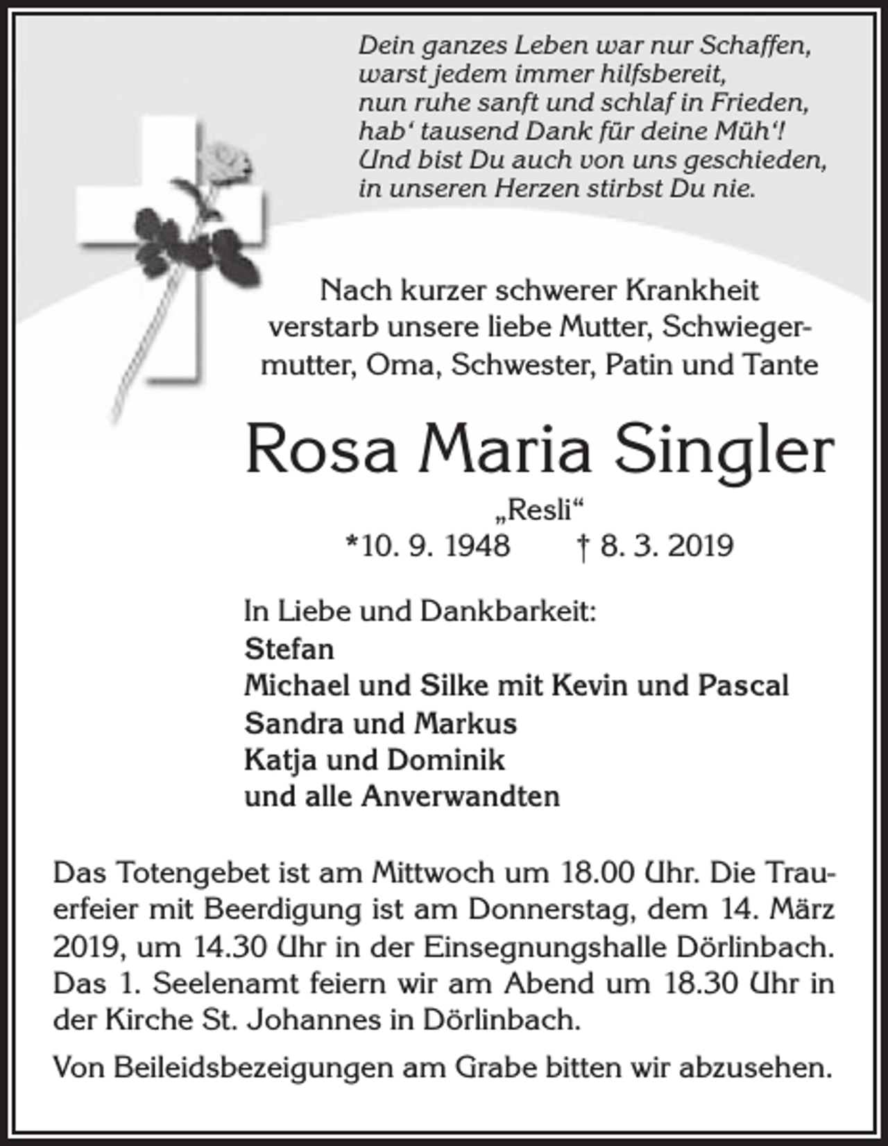 <p>Dein ganzes Leben war nur Schaffen,<br />warst jedem immer hilfsbereit,<br />nun ruhe sanft und schlaf in Frieden,<br />hab‘ tausend Dank für deine Müh‘!<br />Und bist Du auch von uns geschieden,<br />in unseren Herzen stirbst Du nie.</p><p>Nach kurzer schwerer Krankheit<br />verstarb unsere liebe Mutter, Schwiegermutter, Oma, Schwester, Patin und Tante</p><p>Rosa Maria Singler<br />„Resli“<br />*10. 9. 1948 † 8. 3. 2019</p><p>In Liebe und Dankbarkeit:<br />Stefan<br />Michael und Silke mit Kevin und Pascal<br />Sandra und Markus<br />Katja und Dominik<br />und alle Anverwandten<br />Das Totengebet ist am Mittwoch um 18.00 Uhr. Die Trauerfeier mit Beerdigung ist am Donnerstag, dem 14. März<br />2019, um 14.30 Uhr in der Einsegnungshalle Dörlinbach.<br />Das 1. Seelenamt feiern wir am Abend um 18.30 Uhr in<br />der Kirche St. Johannes in Dörlinbach.<br />Von Beileidsbezeigungen am Grabe bitten wir abzusehen.</p>