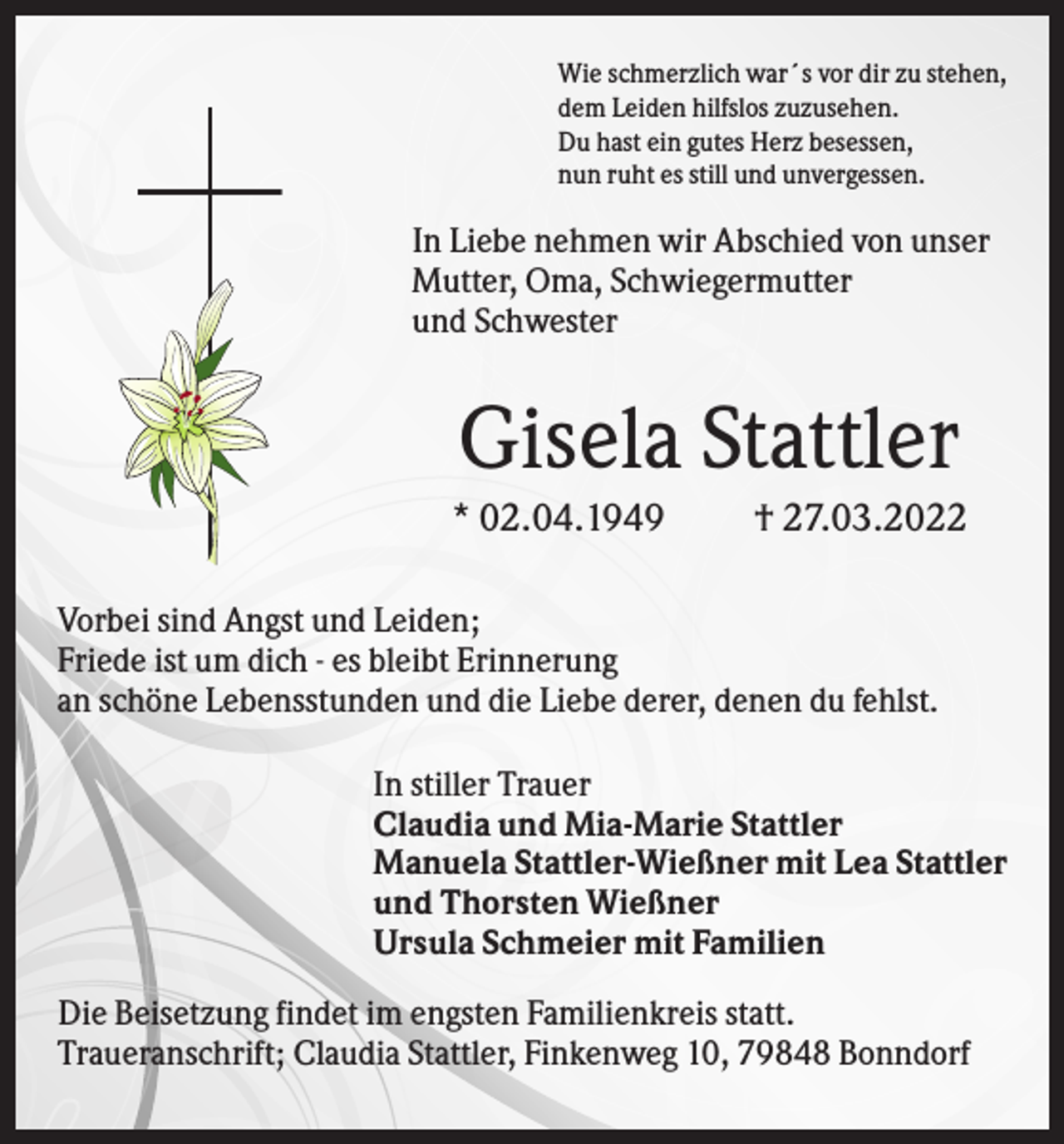 <p>Wie schmerzlich war´s vor dir zu stehen,<br />dem Leiden hilfslos zuzusehen.<br />Du hast ein gutes Herz besessen,<br />nun ruht es still und unvergessen.</p><p>In Liebe nehmen wir Abschied von unser<br />Mutter, Oma, Schwiegermutter<br />und Schwester</p><p>Gisela Stattler<br />* 02.04.1949</p><p>† 27.03.2022</p><p>Vorbei sind Angst und Leiden;<br />Friede ist um dich - es bleibt Erinnerung<br />an schöne Lebensstunden und die Liebe derer, denen du fehlst.<br />In stiller Trauer<br />Claudia und Mia-Marie Stattler<br />Manuela Stattler-Wießner mit Lea Stattler<br />und Thorsten Wießner<br />Ursula Schmeier mit Familien<br />Die Beisetzung findet im engsten Familienkreis statt.<br />Traueranschrift; Claudia Stattler, Finkenweg 10, 79848 Bonndorf</p>
