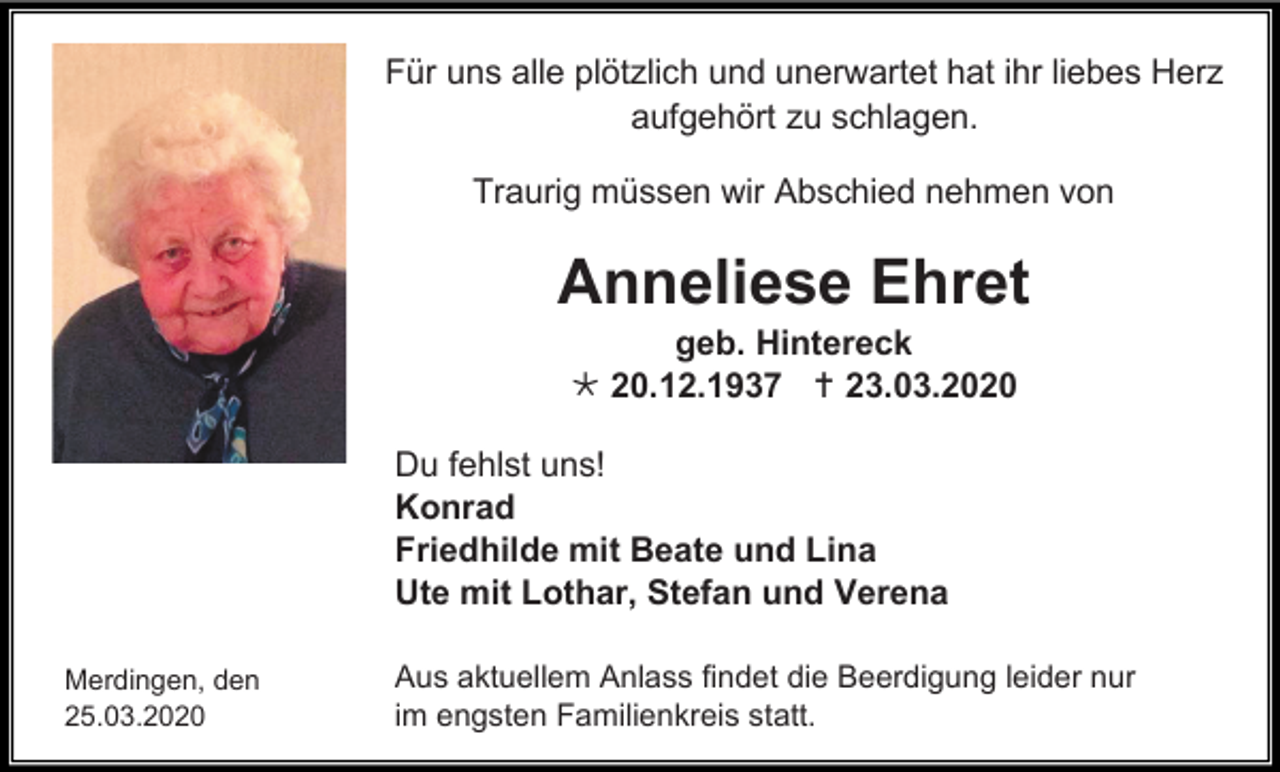 <p>Für uns alle plötzlich und unerwartet hat ihr liebes Herz<br />aufgehört zu schlagen.<br />Traurig müssen wir Abschied nehmen von</p><p>Anneliese Ehret<br />geb. Hintereck<br /> 20.12.1937  23.03.2020<br />Du fehlst uns!<br />Konrad<br />Friedhilde mit Beate und Lina<br />Ute mit Lothar, Stefan und Verena<br />Merdingen, den<br />25.03.2020</p><p>Aus aktuellem Anlass findet die Beerdigung leider nur<br />im engsten Familienkreis statt.</p>
