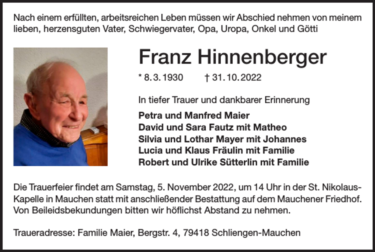 <p>Nach einem erfüllten, arbeitsreichen Leben müssen wir Abschied nehmen von meinem<br />lieben, herzensguten Vater, Schwiegervater, Opa, Uropa, Onkel und Götti</p><p>Franz Hinnenberger<br />* 8. 3. 1930</p><p>† 31. 10. 2022</p><p>In tiefer Trauer und dankbarer Erinnerung<br />Petra und Manfred Maier<br />David und Sara Fautz mit Matheo<br />Silvia und Lothar Mayer mit Johannes<br />Lucia und Klaus Fräulin mit Familie<br />Robert und Ulrike Sütterlin mit Familie<br />Die Trauerfeier findet am Samstag, 5. November 2022, um 14 Uhr in der St. NikolausKapelle in Mauchen statt mit anschließender Bestattung auf dem Mauchener Friedhof.<br />Von Beileidsbekundungen bitten wir höflichst Abstand zu nehmen.<br />Traueradresse: Familie Maier, Bergstr. 4, 79418 Schliengen-Mauchen</p>