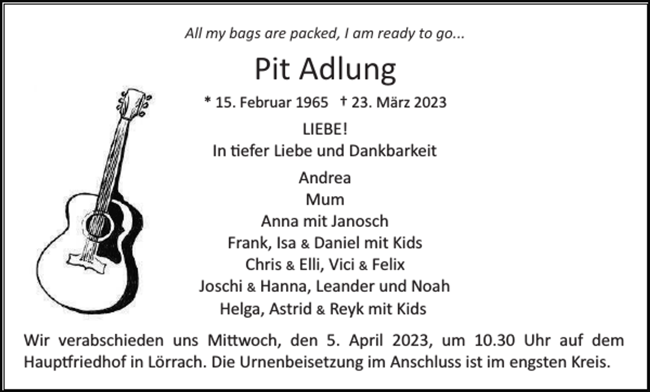 <p>All my bags are packed, I am ready to go...</p><p>Pit Adlung<br />* 15. Februar 1965 † 23. März 2023</p><p>LIEBE!<br />In tiefer Liebe und Dankbarkeit<br />Andrea<br />Mum<br />Anna mit Janosch<br />Frank, Isa &amp; Daniel mit Kids<br />Chris &amp; Elli, Vici &amp; Felix<br />Joschi &amp; Hanna, Leander und Noah<br />Helga, Astrid &amp; Reyk mit Kids<br />Wir verabschieden uns Mittwoch, den 5. April 2023, um 10.30 Uhr auf dem<br />Hauptfriedhof in Lörrach. Die Urnenbeisetzung im Anschluss ist im engsten Kreis.</p>