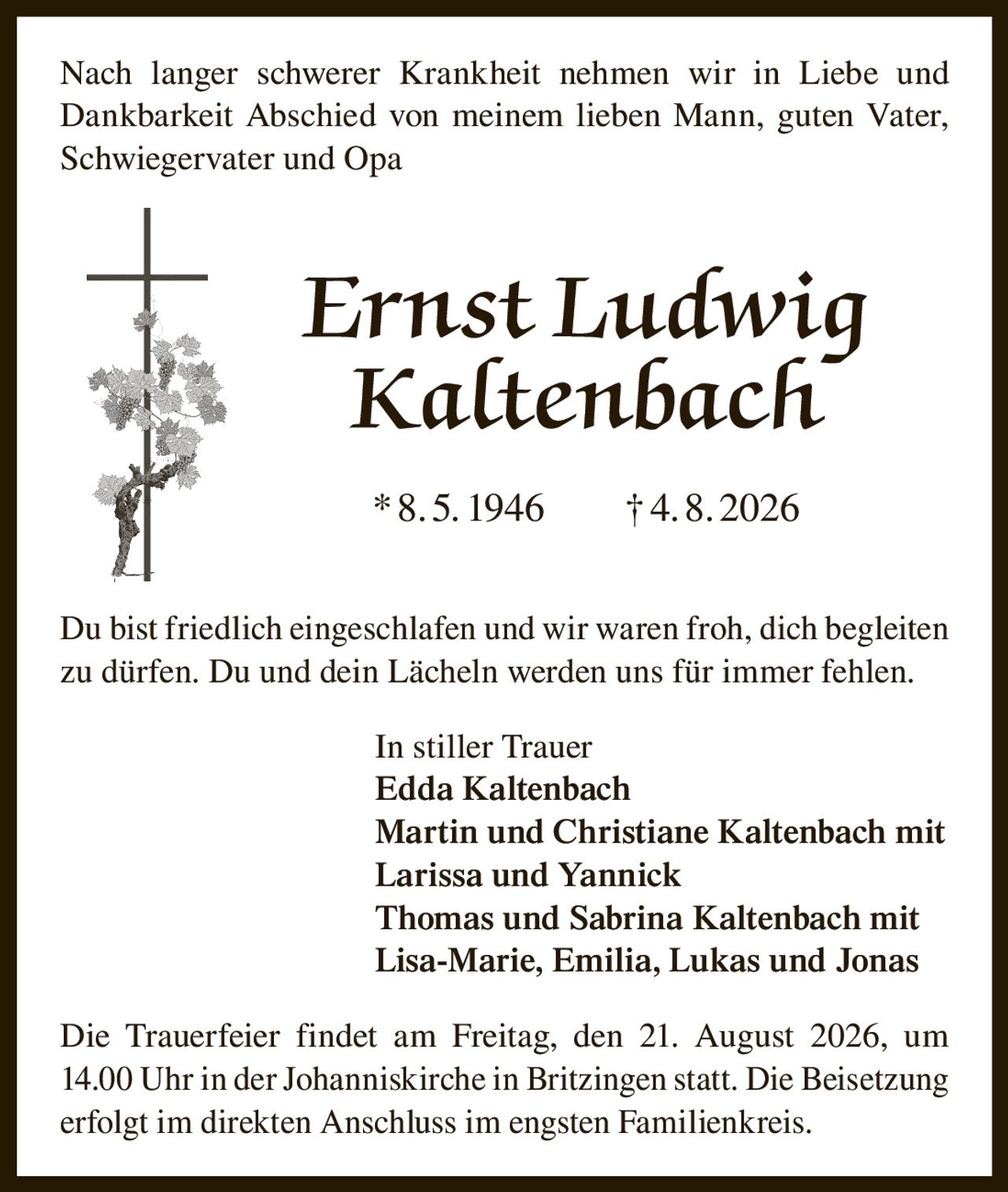 <p>Nach langer schwerer Krankheit nehmen wir in Liebe und Dankbarkeit Abschied von meinem lieben Mann, guten Vater, Schwiegervater und Opa</p>

<p><strong>Ernst Ludwig Kaltenbach</strong></p>

<p>*8.5. 1946     †4.8. 2026</p>

<p>Du bist friedlich eingeschlafen und wir waren froh, dich begleiten zu dürfen. Du und dein Lächeln werden uns für immer fehlen.</p>

<p><strong>In stiller Trauer</strong><br>
Edda Kaltenbach<br>
Martin und Christiane Kaltenbach mit Larissa und Yannick<br>
Thomas und Sabrina Kaltenbach mit Lisa-Marie, Emilia, Lukas und Jonas</p>

<p>Die Trauerfeier findet am Freitag, den 21. August 2026, um 14.00 Uhr in der Johanniskirche in Britzingen statt. Die Beisetzung erfolgt im direkten Anschluss im engsten Familienkreis.</p>