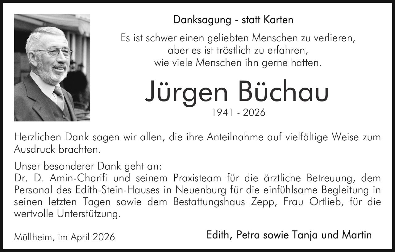 Es ist schwer einen geliebten Menschen zu verlieren,
aber es ist tröstlich zu erfahren,
wie viele Menschen ihn gerne hatten.

Jürgen Büchau
1941 - 2026

Herzlichen Dank sagen wir allen, die ihre Anteilnahme auf vielfältige Weise zum
Ausdruck brachten.
Unser besonderer Dank geht an:
Dr. D. Amin-Charifi und seinem Praxisteam für die ärztliche Betreuung, dem
Personal des Edith-Stein-Hauses in Neuenburg für die einfühlsame Begleitung in
seinen letzten Tagen sowie dem Bestattungshaus Zepp, Frau Ortlieb, für die
wertvolle Unterstützung.
Müllheim, im April 2026