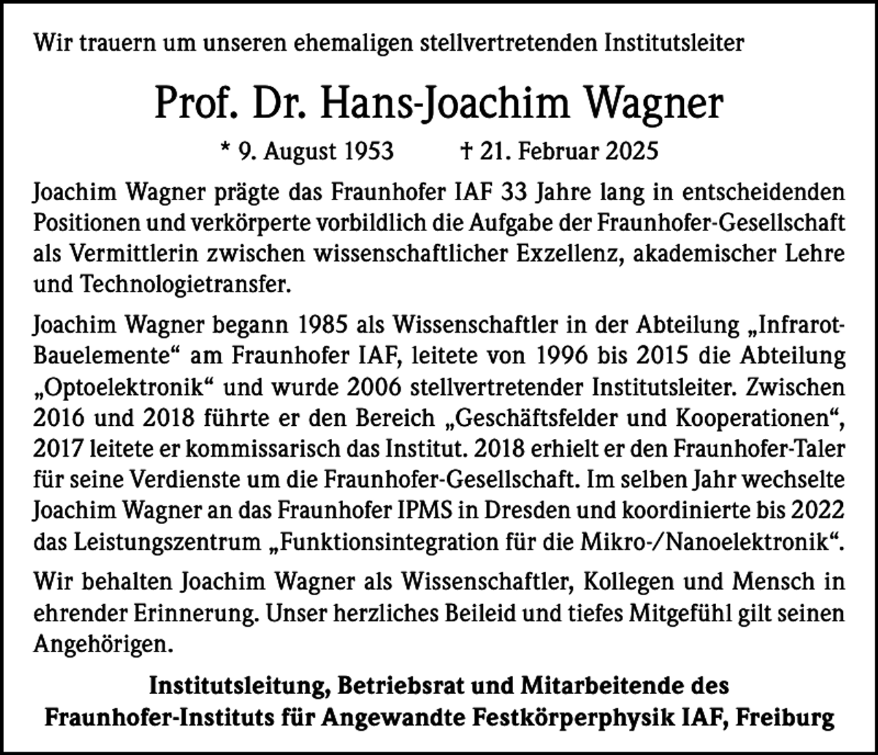 <p>Wir trauern um unseren ehemaligen stellvertretenden Institutsleiter</p><p>Prof. Dr. Hans-Joachim Wagner<br />* 9. August 1953</p><p>† 21. Februar 2025</p><p>Joachim Wagner prägte das Fraunhofer IAF 33 Jahre lang in entscheidenden<br />Positionen und verkörperte vorbildlich die Aufgabe der Fraunhofer-Gesellschaft<br />als Vermittlerin zwischen wissenschaftlicher Exzellenz, akademischer Lehre<br />und Technologietransfer.<br />Joachim Wagner begann 1985 als Wissenschaftler in der Abteilung „Infrarot-­<br />Bauelemente“ am Fraunhofer IAF, leitete von 1996 bis 2015 die Abteilung<br />„Optoelektronik“ und wurde 2006 stellvertretender Institutsleiter. Zwischen<br />2016 und 2018 führte er den Bereich „Geschäftsfelder und Kooperationen“,<br />2017 leitete er kommissarisch das Institut. 2018 erhielt er den Fraunhofer-Taler<br />für seine Verdienste um die Fraunhofer-Gesellschaft. Im selben Jahr wechselte<br />Joachim Wagner an das Fraunhofer IPMS in Dresden und koordinierte bis 2022<br />das Leistungszentrum „Funktionsintegration für die Mikro-/Nanoelektronik“.<br />Wir behalten Joachim Wagner als Wissenschaftler, Kollegen und Mensch in<br />ehrender Erinnerung. Unser herzliches Beileid und tiefes Mitgefühl gilt seinen<br />Angehörigen.<br />Institutsleitung, Betriebsrat und Mitarbeitende des<br />Fraunhofer-Instituts für Angewandte Festkörperphysik IAF, Freiburg</p>