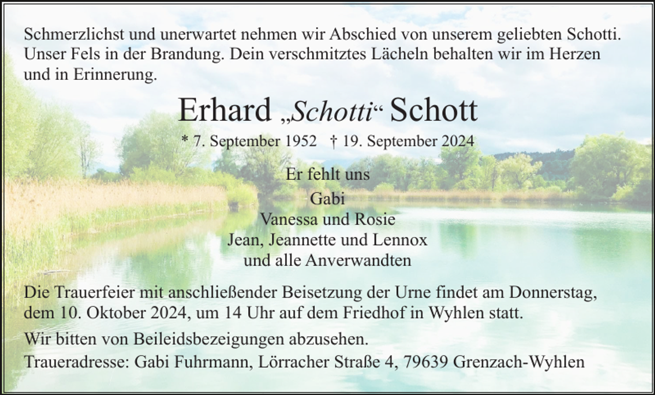 <p>Schmerzlichst und unerwartet nehmen wir Abschied von unserem geliebten Schotti.<br />Unser Fels in der Brandung. Dein verschmitztes Lächeln behalten wir im Herzen<br />und in Erinnerung.</p><p>Erhard „Schotti“ Schott<br />* 7. September 1952 † 19. September 2024</p><p>Er fehlt uns<br />Gabi<br />Vanessa und Rosie<br />Jean, Jeannette und Lennox<br />und alle Anverwandten<br />Die Trauerfeier mit anschließender Beisetzung der Urne findet am Donnerstag,<br />dem 10. Oktober 2024, um 14 Uhr auf dem Friedhof in Wyhlen statt.<br />Wir bitten von Beileidsbezeigungen abzusehen.<br />Traueradresse: Gabi Fuhrmann, Lörracher Straße 4, 79639 Grenzach-Wyhlen</p>
