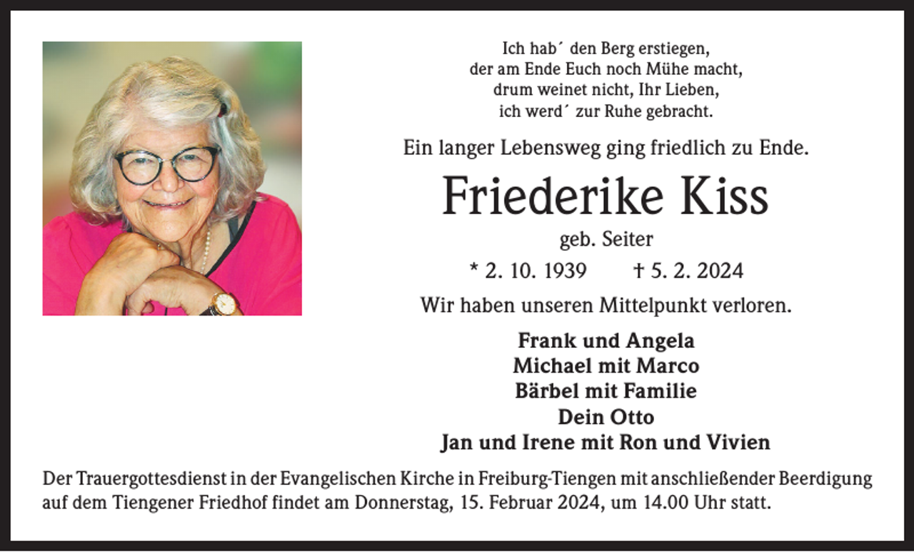 <p>Ich hab´ den Berg erstiegen,<br />der am Ende Euch noch Mühe macht,<br />drum weinet nicht, Ihr Lieben,<br />ich werd´ zur Ruhe gebracht.</p><p>Ein langer Lebensweg ging friedlich zu Ende.</p><p>Friederike Kiss<br />geb. Seiter<br />* 2. 10. 1939 † 5. 2. 2024</p><p>Wir haben unseren Mittelpunkt verloren.<br />Frank und Angela<br />Michael mit Marco<br />Bärbel mit Familie<br />Dein Otto<br />Jan und Irene mit Ron und Vivien<br />Der Trauergottesdienst in der Evangelischen Kirche in Freiburg-Tiengen mit anschließender ­Beerdigung<br />auf dem Tiengener Friedhof findet am Donnerstag, 15. Februar 2024, um 14.00 Uhr statt.</p>