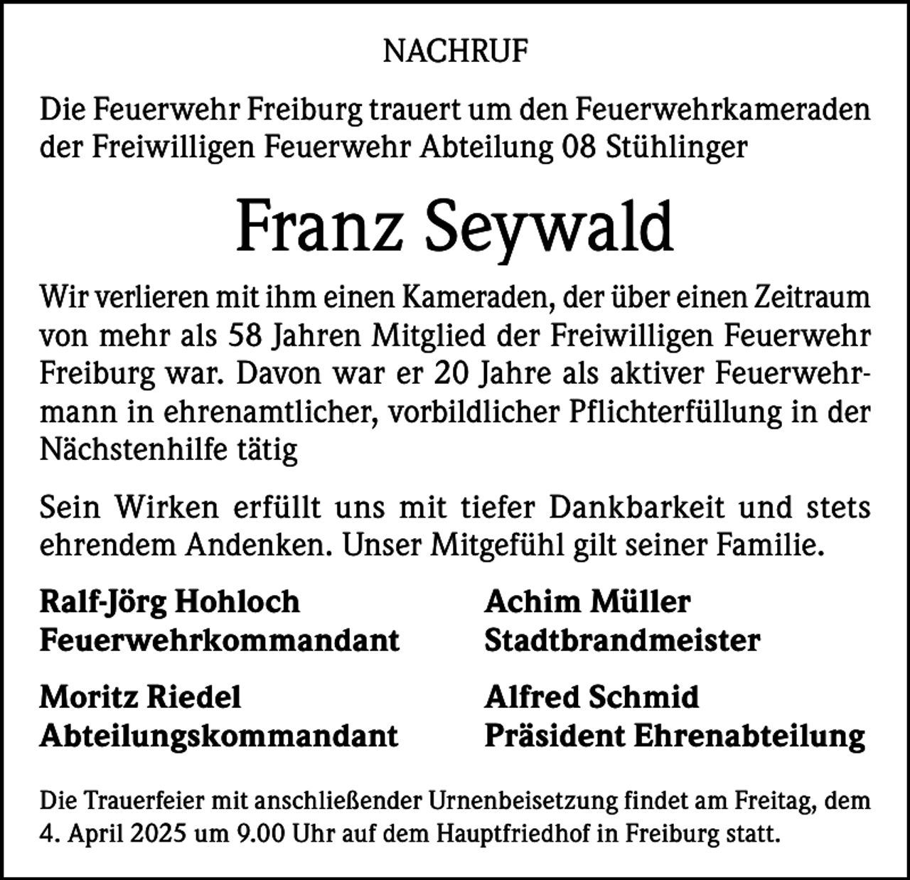 <p>NACHRUF<br />Die Feuerwehr Freiburg trauert um den Feuerwehrkameraden<br />der Freiwilligen Feuerwehr Abteilung 08 Stühlinger</p><p>Franz Seywald<br />Wir verlieren mit ihm einen Kameraden, der über einen ­Zeitraum<br />von mehr als 58 Jahren Mitglied der Freiwilligen Feuerwehr<br />Freiburg war. Davon war er 20 Jahre als aktiver Feuerwehrmann in ehrenamtlicher, vorbildlicher Pflichterfüllung in der<br />Nächstenhilfe tätig<br />Sein Wirken erfüllt uns mit tiefer Dankbarkeit und stets<br />ehrendem Andenken. Unser Mitgefühl gilt seiner Familie.<br />Ralf-Jörg Hohloch<br />Achim Müller<br />Feuerwehrkommandant Stadtbrandmeister<br />Moritz Riedel<br />Abteilungskommandant</p><p>Alfred Schmid<br />Präsident Ehrenabteilung</p><p>Die Trauerfeier mit anschließender Urnenbeisetzung findet am Freitag, dem<br />4. April 2025 um 9.00 Uhr auf dem Hauptfriedhof in Freiburg statt.</p>