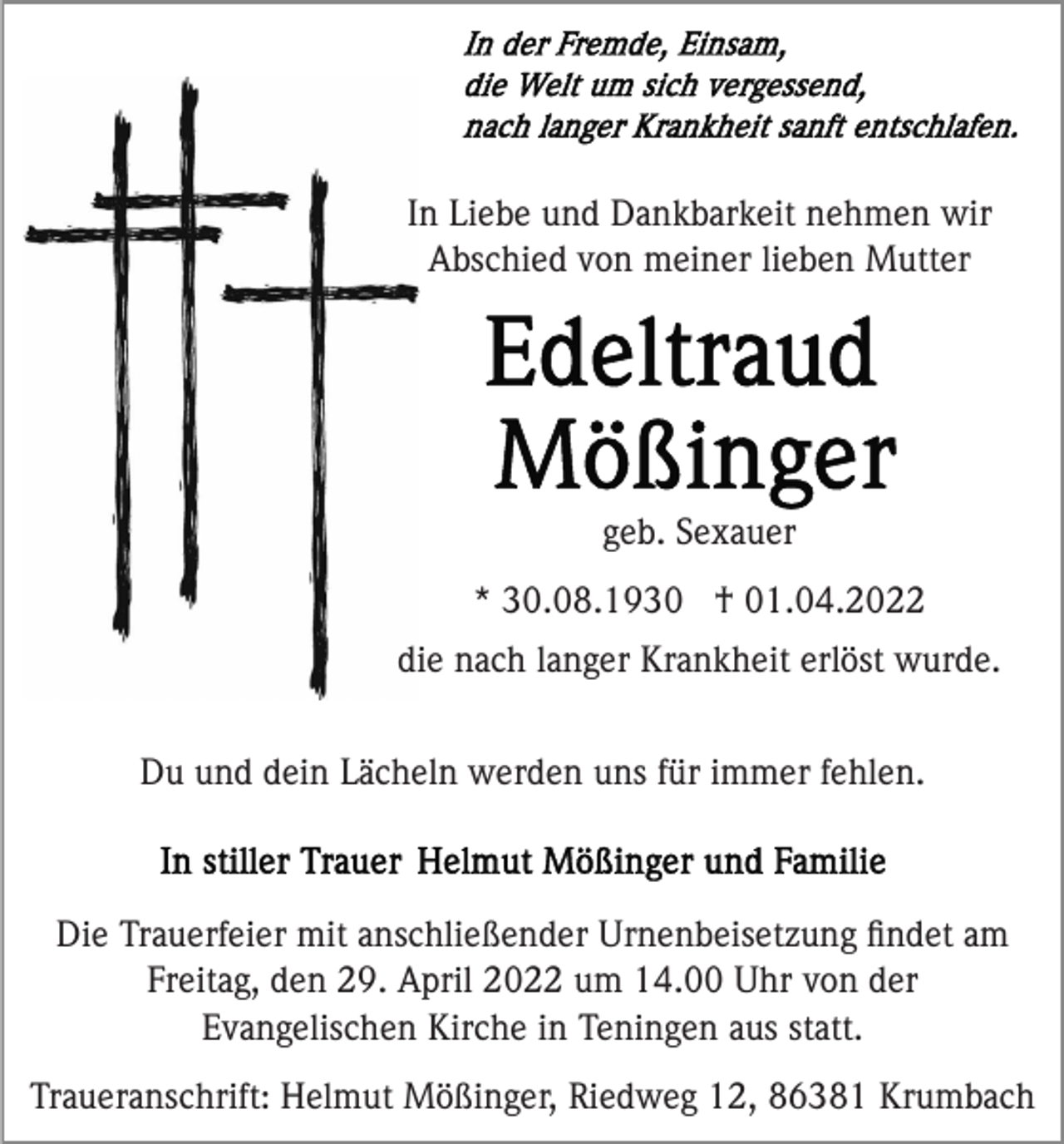<p>In Liebe und Dankbarkeit nehmen wir<br />Abschied von meiner lieben Mutter</p><p>geb. Sexauer<br />* 30.08.1930 † 01.04.2022<br />die nach langer Krankheit erlöst wurde.<br />Du und dein Lächeln werden uns für immer fehlen.</p><p>Die Trauerfeier mit anschließender Urnenbeisetzung ﬁndet am<br />Freitag, den 29. April 2022 um 14.00 Uhr von der<br />Evangelischen Kirche in Teningen aus statt.<br />Traueranschrift: Helmut Mößinger, Riedweg 12, 86381 Krumbach</p>