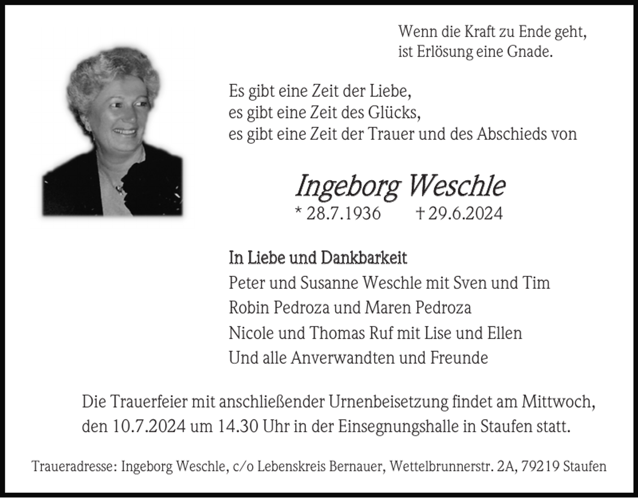 <p>Wenn die Kraft zu Ende geht,<br />ist Erlösung eine Gnade.</p><p>Es gibt eine Zeit der Liebe,<br />es gibt eine Zeit des Glücks,<br />es gibt eine Zeit der Trauer und des Abschieds von</p><p>Ingeborg Weschle<br />* 28.7.1936</p><p>† 29.6.2024</p><p>In Liebe und Dankbarkeit<br />Peter und Susanne Weschle mit Sven und Tim<br />Robin Pedroza und Maren Pedroza<br />Nicole und Thomas Ruf mit Lise und Ellen<br />Und alle Anverwandten und Freunde<br />Die Trauerfeier mit anschließender Urnenbeisetzung findet am Mittwoch,<br />den 10.7.2024 um 14.30 Uhr in der Einsegnungshalle in Staufen statt.<br />Traueradresse: Ingeborg Weschle, c/o Lebenskreis Bernauer, Wettelbrunnerstr. 2A, 79219 Staufen</p>