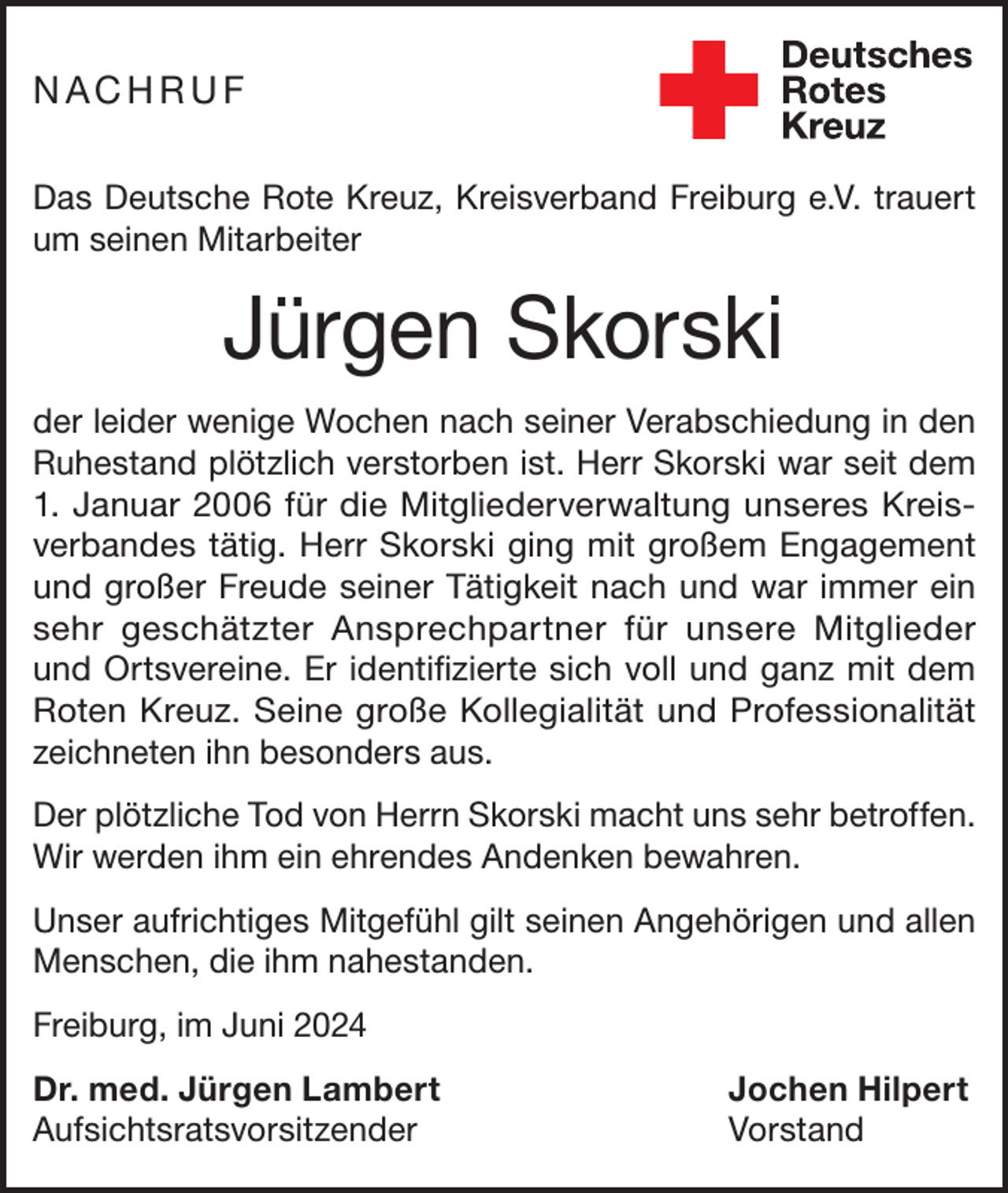 <p>NACHRUF<br />Das Deutsche Rote Kreuz, Kreisverband Freiburg e.V. trauert<br />um seinen Mitarbeiter</p><p>Jürgen Skorski<br />der leider wenige Wochen nach seiner Verabschiedung in den<br />Ruhestand plötzlich verstorben ist. Herr Skorski war seit dem<br />1. Januar 2006 für die Mitgliederverwaltung unseres Kreisverbandes tätig. Herr Skorski ging mit großem Engagement<br />und großer Freude seiner Tätigkeit nach und war immer ein<br />sehr geschätzter Ansprechpartner für unsere Mitglieder<br />und Ortsvereine. Er identifizierte sich voll und ganz mit dem<br />Roten Kreuz. Seine große Kollegialität und Professionalität<br />zeichneten ihn besonders aus.<br />Der plötzliche Tod von Herrn Skorski macht uns sehr betroffen.<br />Wir werden ihm ein ehrendes Andenken bewahren.<br />Unser aufrichtiges Mitgefühl gilt seinen Angehörigen und allen<br />Menschen, die ihm nahestanden.<br />Freiburg, im Juni 2024<br />Dr. med. Jürgen Lambert<br />Jochen Hilpert<br />Aufsichtsratsvorsitzender Vorstand</p>