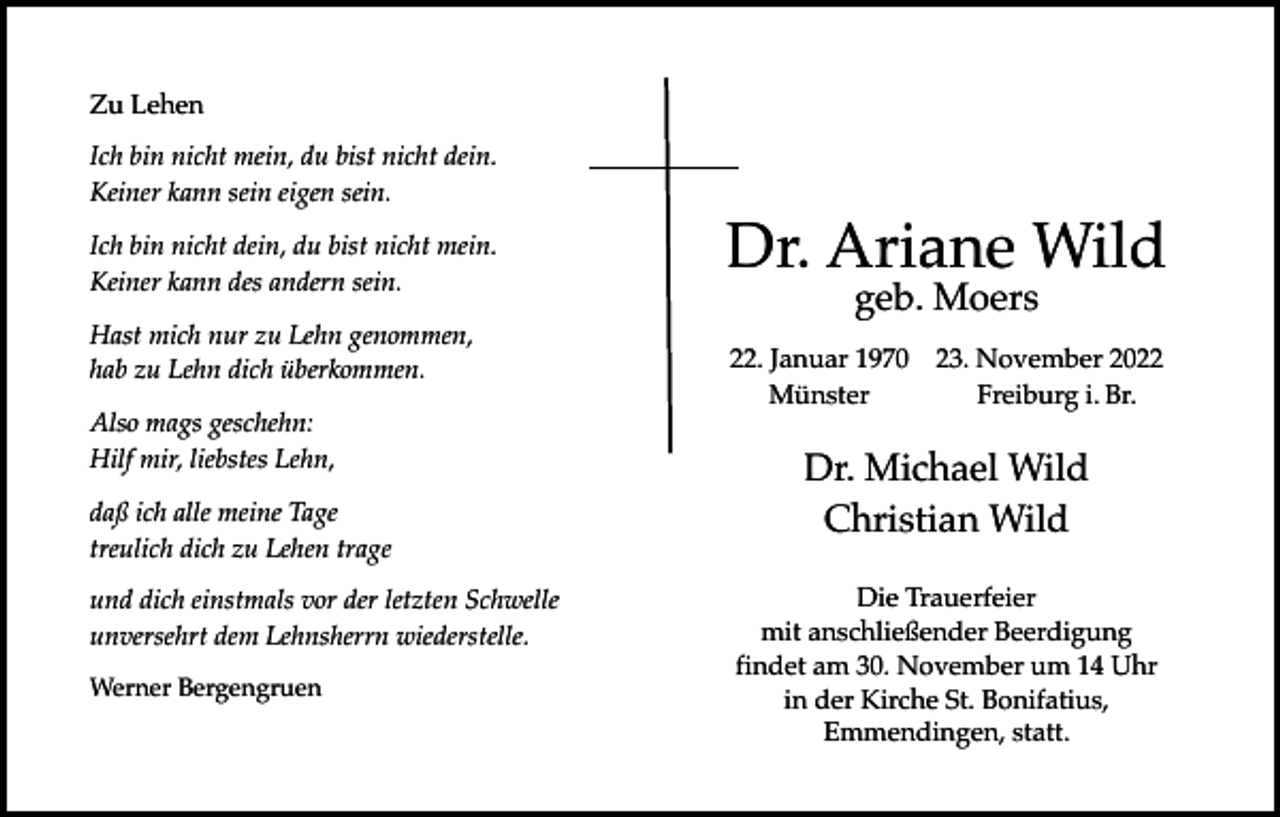<p>Zu Lehen<br />Ich bin nicht mein, du bist nicht dein.<br />Keiner kann sein eigen sein.<br />Ich bin nicht dein, du bist nicht mein.<br />Keiner kann des andern sein.<br />Hast mich nur zu Lehn genommen,<br />hab zu Lehn dich überkommen.<br />Also mags geschehn:<br />Hilf mir, liebstes Lehn,<br />daß ich alle meine Tage<br />treulich dich zu Lehen trage<br />und dich einstmals vor der letzten Schwelle<br />unversehrt dem Lehnsherrn wiederstelle.<br />Werner Bergengruen</p><p>Dr. Ariane Wild<br />geb. Moers</p><p>22. Januar 1970 23. November 2022<br />Münster<br />Freiburg i. Br.</p><p>Dr. Michael Wild<br />Christian Wild<br />Die Trauerfeier<br />mit anschließender Beerdigung<br />findet am 30. November um 14 Uhr<br />in der Kirche St. Bonifatius,<br />Emmendingen, statt.</p>
