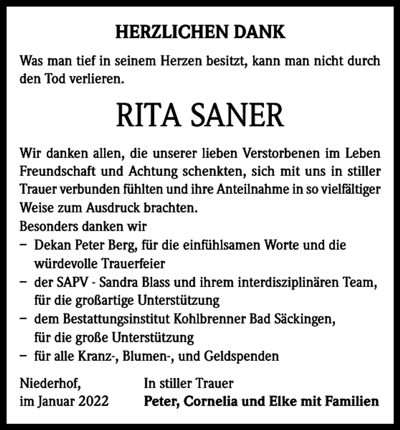 <p>HERZLICHEN DANK<br />Was man tief in seinem Herzen besitzt, kann man nicht durch<br />den Tod verlieren.</p><p>RITA SANER<br />Wir danken allen, die unserer lieben Verstorbenen im Leben<br />Freundschaft und Achtung schenkten, sich mit uns in stiller<br />Trauer verbunden fühlten und ihre Anteilnahme in so vielfältiger<br />Weise zum Ausdruck brachten.<br />Besonders danken wir<br />– Dekan Peter Berg, für die einfühlsamen Worte und die<br />würdevolle Trauerfeier<br />– der SAPV - Sandra Blass und ihrem interdisziplinären Team,<br />für die großartige Unterstützung<br />– dem Bestattungsinstitut Kohlbrenner Bad Säckingen,<br />für die große Unterstützung<br />– für alle Kranz-, Blumen-, und Geldspenden<br />Niederhof,<br />im Januar 2022</p><p>In stiller Trauer<br />Peter, Cornelia und Elke mit Familien</p>