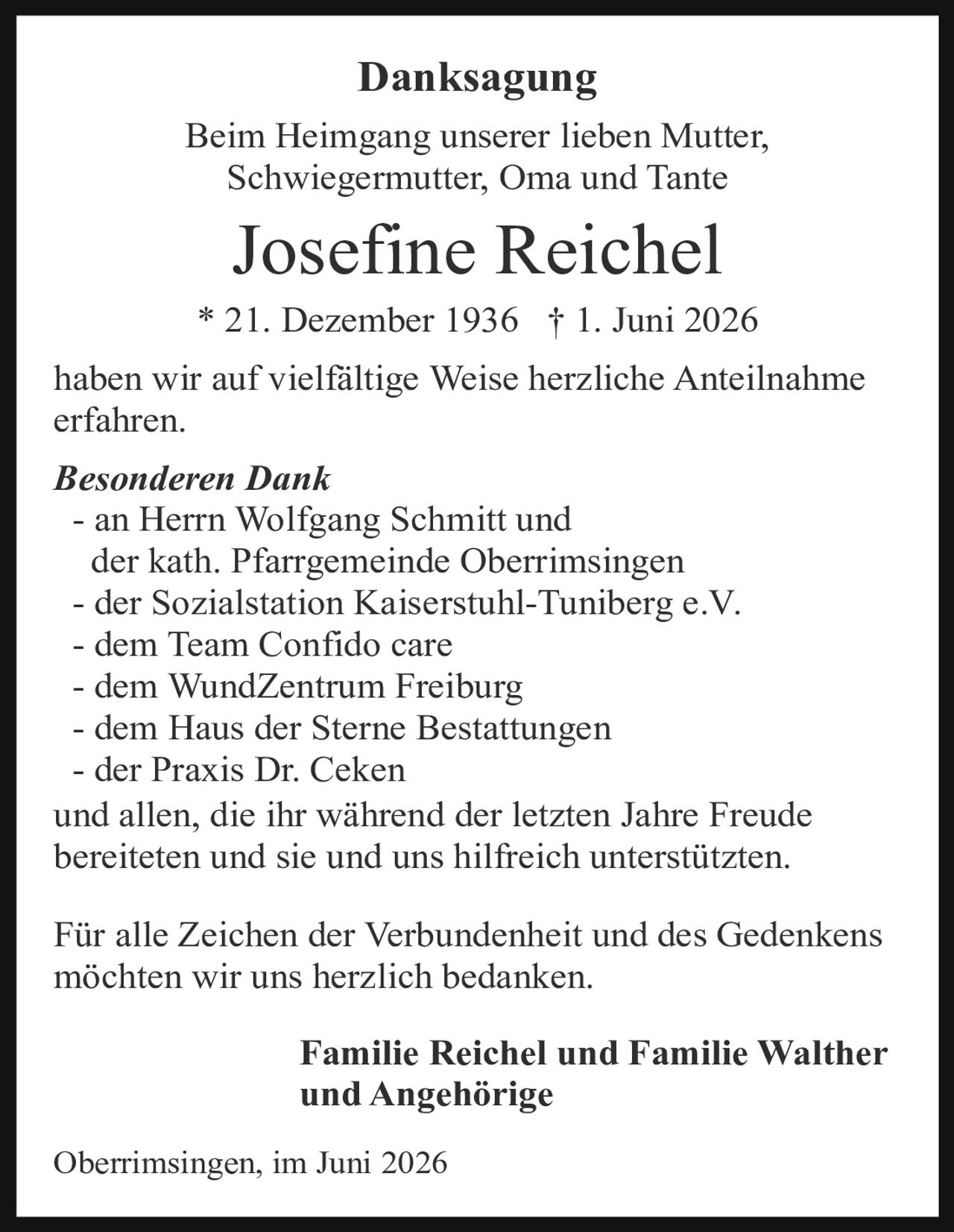 <p><strong>Danksagung</strong></p><p>Beim Heimgang unserer lieben Mutter, Schwiegermutter, Oma und Tante</p><p><strong>Josefine Reichel</strong></p><p>* 21. Dezember 1936 † 1. Juni 2026</p><p>haben wir auf vielfältige Weise herzliche Anteilnahme erfahren.</p><p><i>Besonderen Dank</i></p><p>- an Herrn Wolfgang Schmitt und der kath. Pfarrgemeinde Oberrimsingen<br>- der Sozialstation Kaiserstuhl-Tuniberg e.V.<br>- dem Team Confido care<br>- dem WundZentrum Freiburg<br>- dem Haus der Sterne Bestattungen<br>- der Praxis Dr. Ceken</p><p>und allen, die ihr während der letzten Jahre Freude bereiteten und sie und uns hilfreich unterstützten.</p><p>Für alle Zeichen der Verbundenheit und des Gedenkens möchten wir uns herzlich bedanken.</p><p><strong>Familie Reichel und Familie Walther und Angehörige</strong></p><p>Oberrimsingen, im Juni 2026</p>