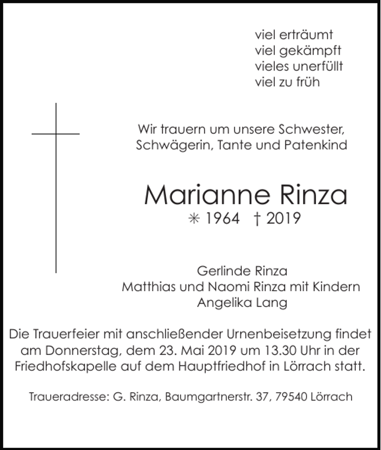 <p>viel erträumt<br />viel gekämpft<br />vieles unerfüllt<br />viel zu früh</p><p>Wir trauern um unsere Schwester,<br />Schwägerin, Tante und Patenkind</p><p>Marianne Rinza<br />✳ 1964 † 2019<br />Gerlinde Rinza<br />Matthias und Naomi Rinza mit Kindern<br />Angelika Lang<br />Die Trauerfeier mit anschließender Urnenbeisetzung findet<br />am Donnerstag, dem 23. Mai 2019 um 13.30 Uhr in der<br />Friedhofskapelle auf dem Hauptfriedhof in Lörrach statt.<br />Traueradresse: G. Rinza, Baumgartnerstr. 37, 79540 Lörrach</p>