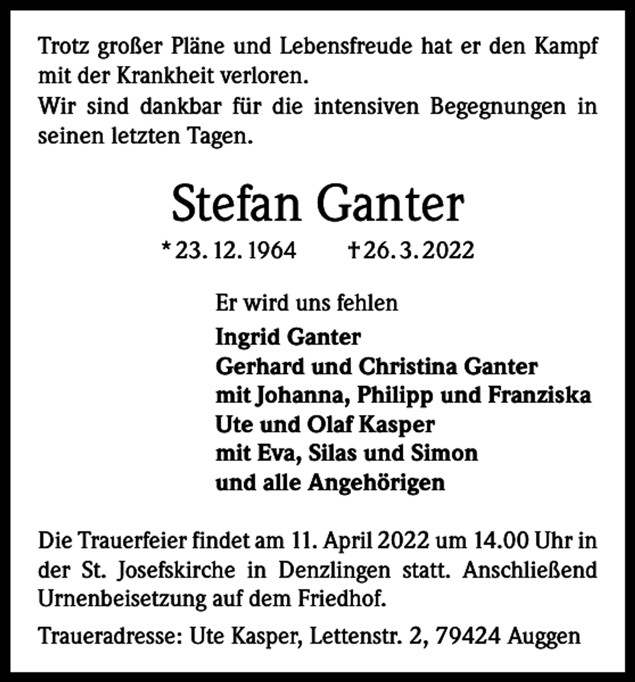 <p>Trotz großer Pläne und Lebensfreude hat er den Kampf<br />mit der Krankheit verloren.<br />Wir sind dankbar für die intensiven Begegnungen in<br />seinen letzten Tagen.</p><p>Stefan Ganter<br />* 23. 12. 1964 † 26. 3. 2022<br />Er wird uns fehlen<br />Ingrid Ganter<br />Gerhard und Christina Ganter<br />mit Johanna, Philipp und Franziska<br />Ute und Olaf Kasper<br />mit Eva, Silas und Simon<br />und alle Angehörigen<br />Die Trauerfeier findet am 11. April 2022 um 14.00 Uhr in<br />der St. Josefskirche in Denzlingen statt. Anschließend<br />Urnenbeisetzung auf dem Friedhof.<br />Traueradresse: Ute Kasper, Lettenstr. 2, 79424 Auggen</p>
