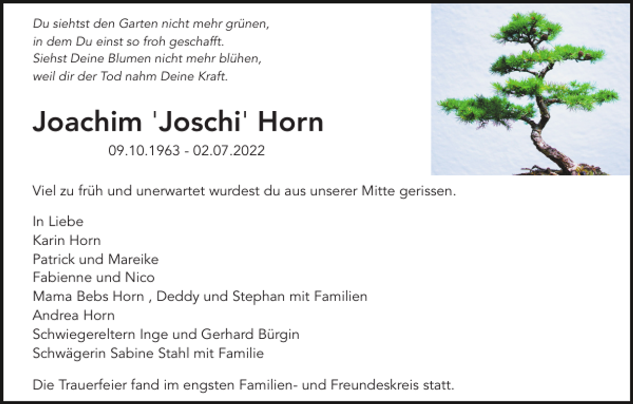 <p>Du siehtst den Garten nicht mehr grünen,<br />in dem Du einst so froh geschafft.<br />Siehst Deine Blumen nicht mehr blühen,<br />weil dir der Tod nahm Deine Kraft.</p><p>Joachim 'Joschi' Horn<br />09.10.1963 - 02.07.2022<br />Viel zu früh und unerwartet wurdest du aus unserer Mitte gerissen.<br />In Liebe<br />Karin Horn<br />Patrick und Mareike<br />Fabienne und Nico<br />Mama Bebs Horn , Deddy und Stephan mit Familien<br />Andrea Horn<br />Schwiegereltern Inge und Gerhard Bürgin<br />Schwägerin Sabine Stahl mit Familie<br />Die Trauerfeier fand im engsten Familien- und Freundeskreis statt.</p>