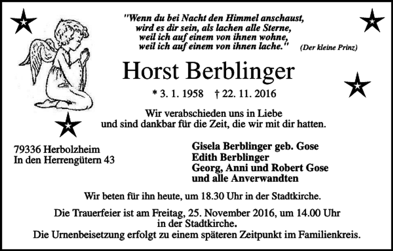 <p>"Wenn du bei Nacht den Himmel anschaust,<br />wird es dir sein, als lachen alle Sterne,<br />weil ich auf einem von ihnen wohne,<br />weil ich auf einem von ihnen lache." (Der kleine Prinz)</p><p>Horst Berblinger<br />* 3. 1. 1958</p><p>† 22. 11. 2016</p><p>Wir verabschieden uns in Liebe<br />und sind dankbar für die Zeit, die wir mit dir hatten.<br />79336 Herbolzheim<br />In den Herrengütern 43</p><p>Gisela Berblinger geb. Gose<br />Edith Berblinger<br />Georg, Anni und Robert Gose<br />und alle Anverwandten</p><p>Wir beten für ihn heute, um 18.30 Uhr in der Stadtkirche.</p><p>Die Trauerfeier ist am Freitag, 25. November 2016, um 14.00 Uhr<br />in der Stadtkirche.<br />Die Urnenbeisetzung erfolgt zu einem späteren Zeitpunkt im Familienkreis.</p>