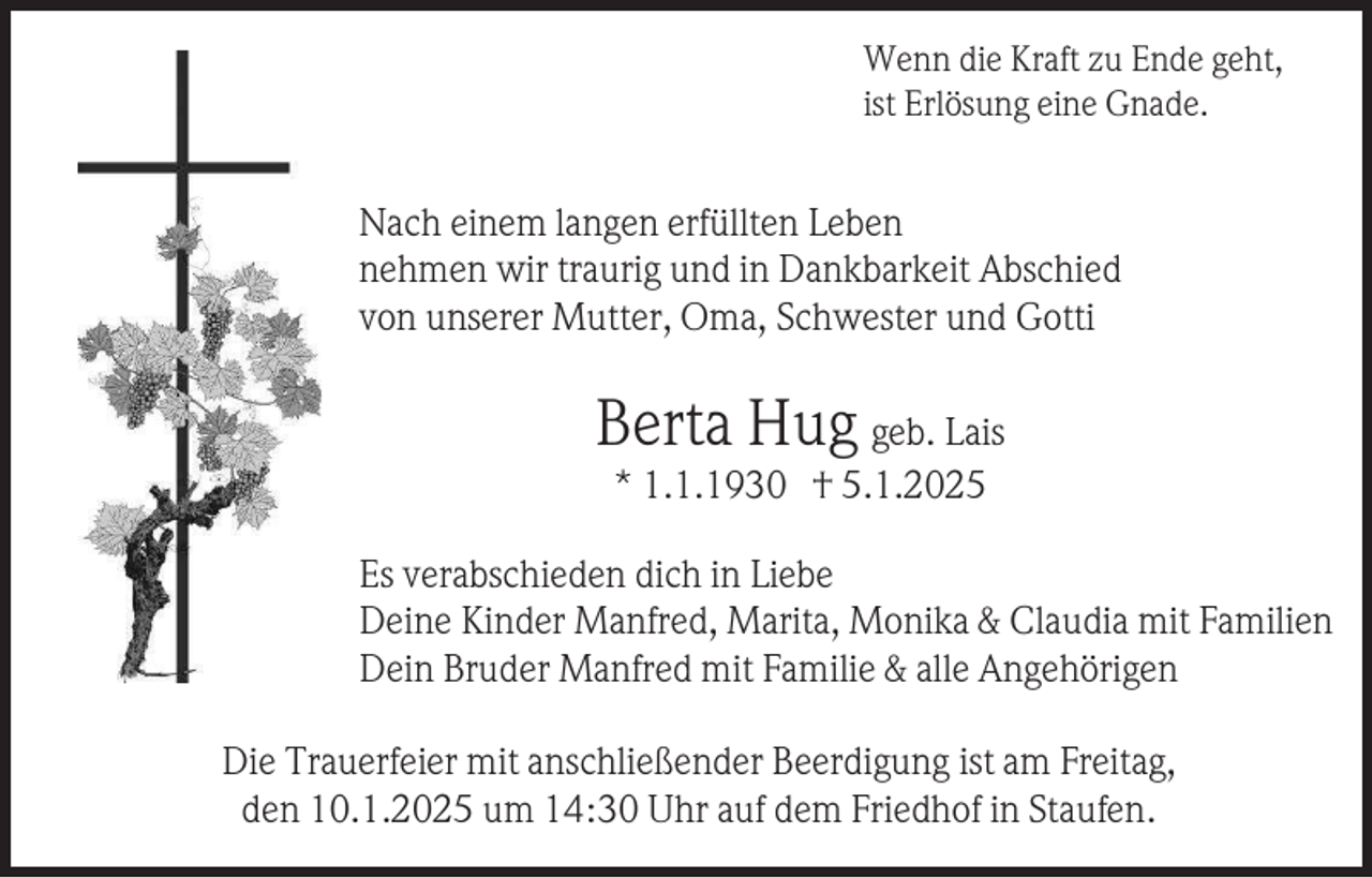 <p>Wenn die Kraft zu Ende geht,<br />ist Erlösung eine Gnade.</p><p>Nach einem langen erfüllten Leben<br />nehmen wir traurig und in Dankbarkeit Abschied<br />von unserer Mutter, Oma, Schwester und Gotti</p><p>Berta Hug geb. Lais<br />* 1.1.1930 † 5.1.2025<br />Es verabschieden dich in Liebe<br />Deine Kinder Manfred, Marita, Monika &amp; Claudia mit Familien<br />Dein Bruder Manfred mit Familie &amp; alle Angehörigen<br />Die Trauerfeier mit anschließender Beerdigung ist am Freitag,<br />den 10.1.2025 um 14:30 Uhr auf dem Friedhof in Staufen.</p>