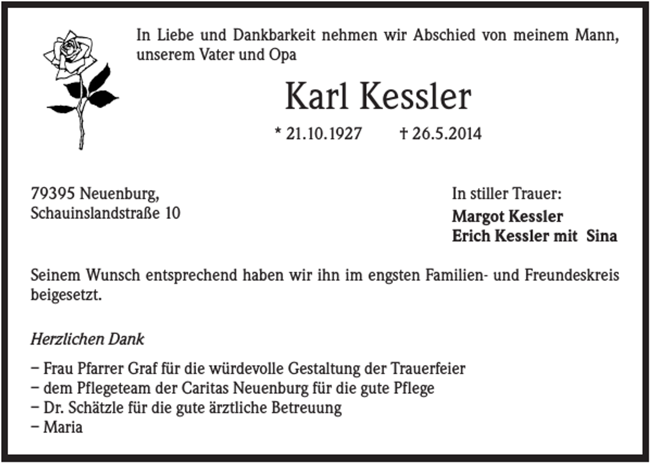 <p>In Liebe und Dankbarkeit nehmen wir Abschied von meinem Mann,<br />unserem Vater und Opa</p><p>Karl Kessler<br />* 21.10.1929395 Neuenburg,<br />Schauinslandstraße 10</p><p>† 26.5.2014</p><p>In stiller Trauer:<br />Margot Kessler<br />Erich Kessler mit Sina</p><p>Seinem Wunsch entsprechend haben wir ihn im engsten Familien- und Freundeskreis<br />beigesetzt.<br />Herzlichen Dank<br />– Frau Pfarrer Graf für die würdevolle Gestaltung der Trauerfeier<br />– dem Pflegeteam der Caritas Neuenburg für die gute Pflege<br />– Dr. Schätzle für die gute ärztliche Betreuung<br />– Maria</p>
