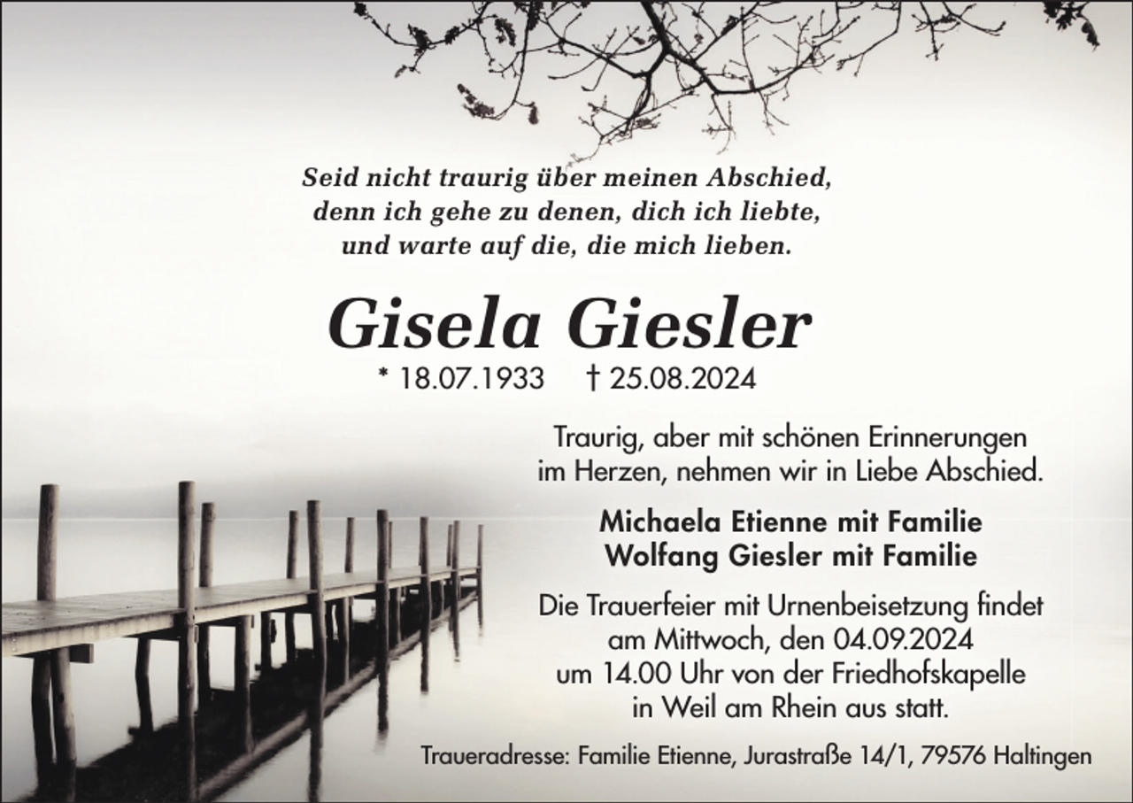<p>Seid nicht traurig über meinen Abschied,<br />denn ich gehe zu denen, dich ich liebte,<br />und warte auf die, die mich lieben.</p><p>Gisela Giesler<br />* 18.07.1933</p><p>† 25.08.2024</p><p>Traurig, aber mit schönen Erinnerungen<br />im Herzen, nehmen wir in Liebe Abschied.<br />Michaela Etienne mit Familie<br />Wolfang Giesler mit Familie<br />Die Trauerfeier mit Urnenbeisetzung findet<br />am Mittwoch, den 04.09.2024<br />um 14.00 Uhr von der Friedhofskapelle<br />in Weil am Rhein aus statt.<br />Traueradresse: Familie Etienne, Jurastraße 14/1, 79576 Haltingen</p>