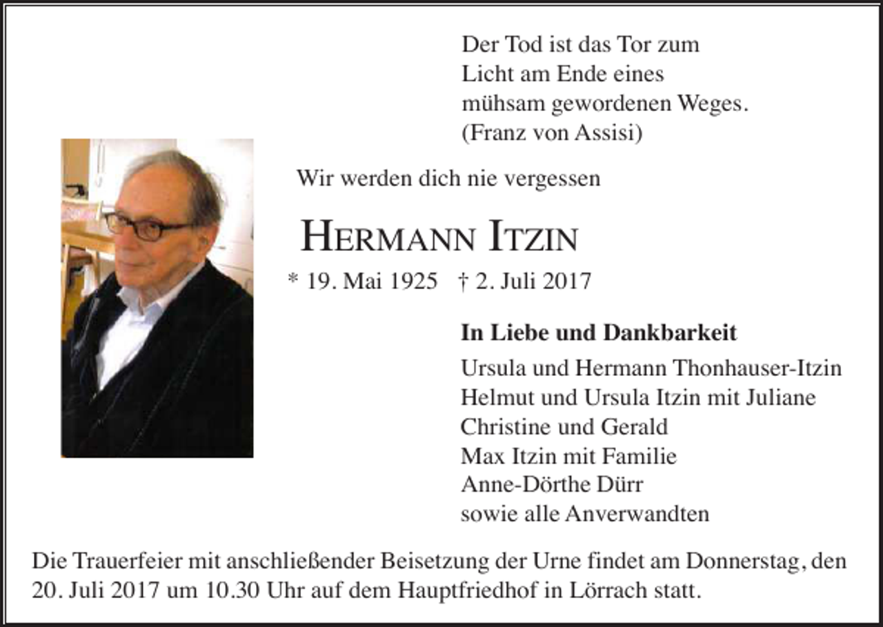 <p>Der Tod ist das Tor zum<br />Licht am Ende eines<br />mühsam gewordenen Weges.<br />(Franz von Assisi)<br />Wir werden dich nie vergessen</p><p>HERMANN ITZIN<br />* 19. Mai 1925 † 2. Juli 2017<br />In Liebe und Dankbarkeit<br />Ursula und Hermann Thonhauser-Itzin<br />Helmut und Ursula Itzin mit Juliane<br />Christine und Gerald<br />Max Itzin mit Familie<br />Anne-Dörthe Dürr<br />sowie alle Anverwandten<br />Die Trauerfeier mit anschließender Beisetzung der Urne findet am Donnerstag, den<br />20. Juli 2017 um 10.30 Uhr auf dem Hauptfriedhof in Lörrach statt.</p>