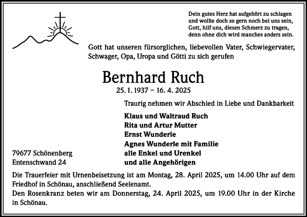 <p>Dein gutes Herz hat aufgehört zu schlagen<br />und wollte doch so gern noch bei uns sein,<br />Gott, hilf uns, diesen Schmerz zu tragen,<br />denn ohne dich wird manches anders sein.</p><p>Gott hat unseren fürsorglichen, liebevollen Vater, Schwiegervater,<br />Schwager, Opa, Uropa und Götti zu sich gerufen</p><p>Bernhard Ruch<br />25. 1. 1937 – 16. 4. 2025</p><p>Traurig nehmen wir Abschied in Liebe und Dankbarkeit</p><p>79677 Schönenberg<br />Entenschwand 24</p><p>Klaus und Waltraud Ruch<br />Rita und Artur Mutter<br />Ernst Wunderle<br />Agnes Wunderle mit Familie<br />alle Enkel und Urenkel<br />und alle Angehörigen</p><p>Die Trauerfeier mit Urnenbeisetzung ist am Montag, 28. April 2025, um 14.00 Uhr auf dem<br />Friedhof in Schönau, anschließend Seelenamt.<br />Den Rosenkranz beten wir am Donnerstag, 24. April 2025, um 19.00 Uhr in der Kirche<br />in Schönau.</p>