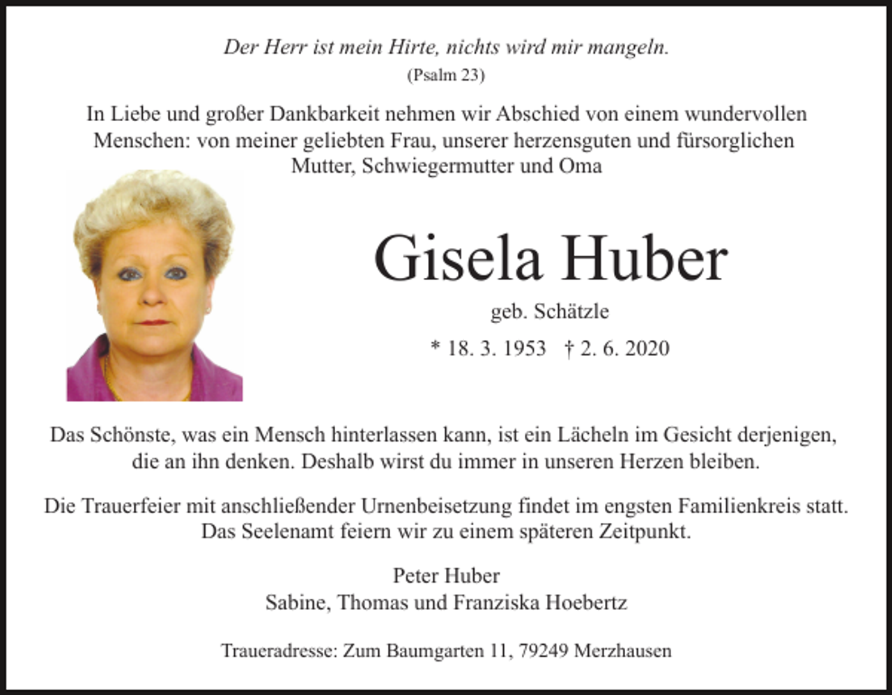 <p>Der Herr ist mein Hirte, nichts wird mir mangeln.<br />(Psalm 23)</p><p>In Liebe und großer Dankbarkeit nehmen wir Abschied von einem wundervollen<br />Menschen: von meiner geliebten Frau, unserer herzensguten und fürsorglichen<br />Mutter, Schwiegermutter und Oma</p><p>Gisela Huber<br />geb. Schätzle<br />* 18. 3. 1953 † 2. 6. 2020</p><p>Das Schönste, was ein Mensch hinterlassen kann, ist ein Lächeln im Gesicht derjenigen,<br />die an ihn denken. Deshalb wirst du immer in unseren Herzen bleiben.<br />Die Trauerfeier mit anschließender Urnenbeisetzung findet im engsten Familienkreis statt.<br />Das Seelenamt feiern wir zu einem späteren Zeitpunkt.<br />Peter Huber<br />Sabine, Thomas und Franziska Hoebertz<br />Traueradresse: Zum Baumgarten 11, 79249 Merzhausen</p>