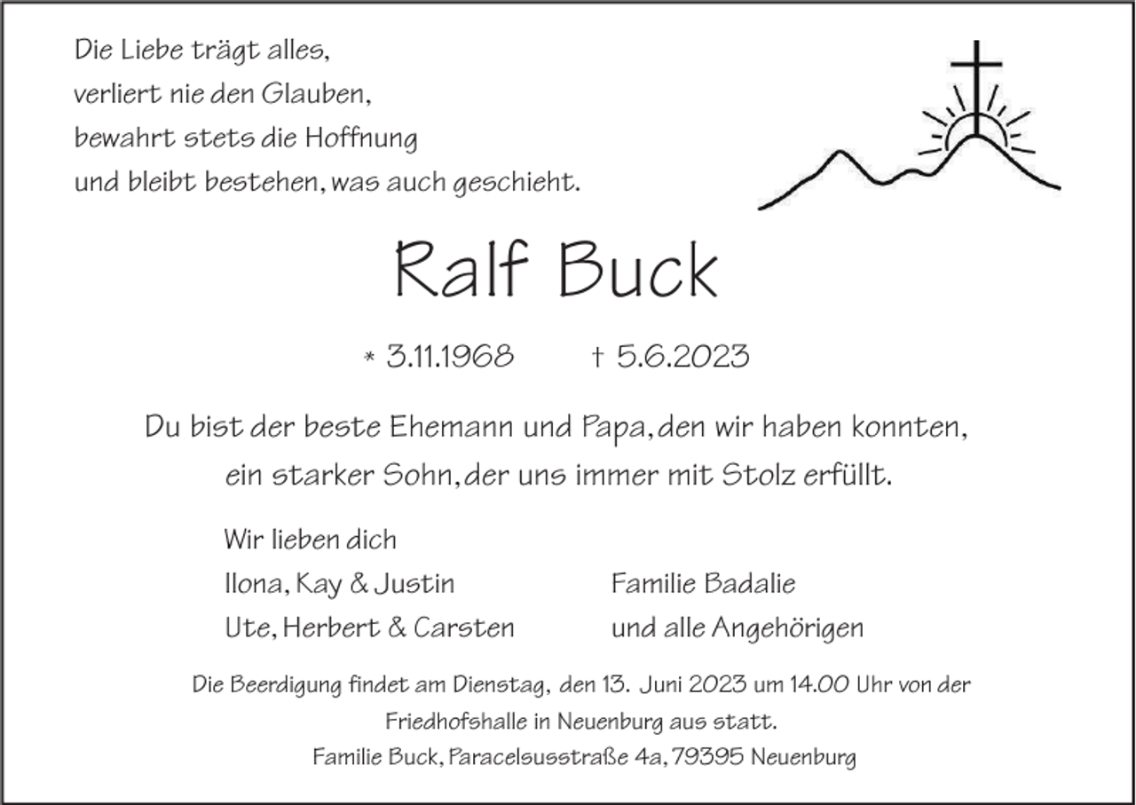 <p>Die Liebe trägt alles,<br />verliert nie den Glauben,<br />bewahrt stets die Hoffnung<br />und bleibt bestehen, was auch geschieht.</p><p>Ralf Buck<br />* 3.11.1968</p><p>† 5.6.2023</p><p>Du bist der beste Ehemann und Papa, den wir haben konnten,<br />ein starker Sohn, der uns immer mit Stolz erfüllt.<br />Wir lieben dich<br />Ilona, Kay &amp; Justin<br />Ute, Herbert &amp; Carsten</p><p>Familie Badalie<br />und alle Angehörigen</p><p>Die Beerdigung findet am Dienstag, den 13. Juni 2023 um 14.00 Uhr von der<br />Friedhofshalle in Neuenburg aus statt.<br />Familie Buck, Paracelsusstraße 4a, 79395 Neuenburg</p>