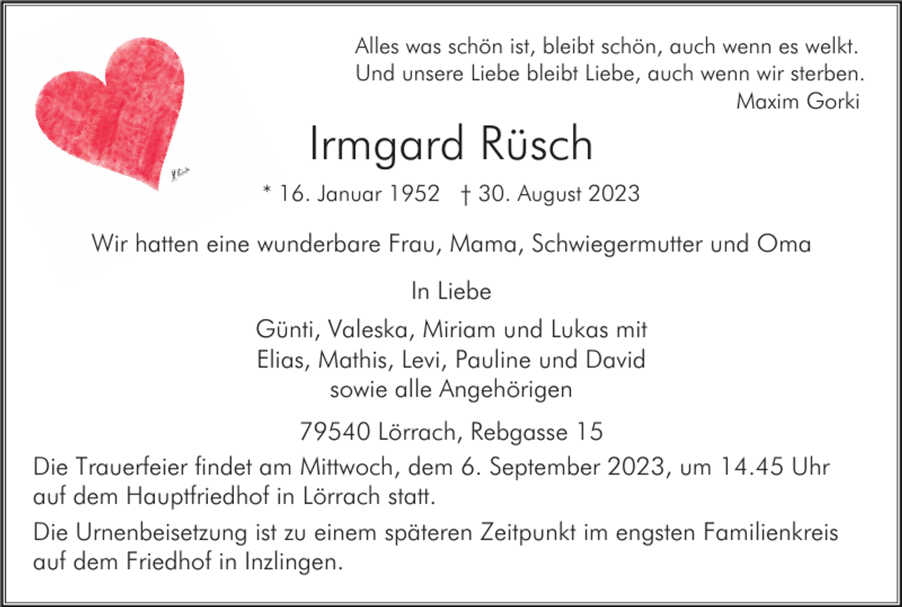 <p>Alles was schön ist, bleibt schön, auch wenn es welkt.<br />Und unsere Liebe bleibt Liebe, auch wenn wir sterben.<br />Maxim Gorki</p><p>Irmgard Rüsch<br />* 16. Januar 1952 † 30. August 2023</p><p>Wir hatten eine wunderbare Frau, Mama, Schwiegermutter und Oma<br />In Liebe<br />Günti, Valeska, Miriam und Lukas mit<br />Elias, Mathis, Levi, Pauline und David<br />sowie alle Angehörigen<br />79540 Lörrach, Rebgasse 15<br />Die Trauerfeier findet am Mittwoch, dem 6. September 2023, um 14.45 Uhr<br />auf dem Hauptfriedhof in Lörrach statt.<br />Die Urnenbeisetzung ist zu einem späteren Zeitpunkt im engsten Familienkreis<br />auf dem Friedhof in Inzlingen.</p>