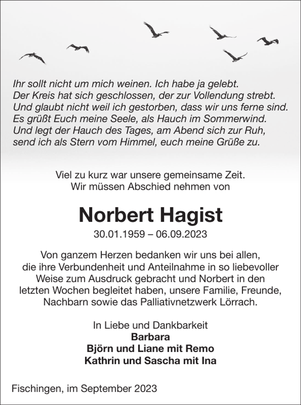 <p>Ihr sollt nicht um mich weinen. Ich habe ja gelebt.<br />Der Kreis hat sich geschlossen, der zur Vollendung strebt.<br />Und glaubt nicht weil ich gestorben, dass wir uns ferne sind.<br />Es grüßt Euch meine Seele, als Hauch im Sommerwind.<br />Und legt der Hauch des Tages, am Abend sich zur Ruh,<br />send ich als Stern vom Himmel, euch meine Grüße zu.<br />Viel zu kurz war unsere gemeinsame Zeit.<br />Wir müssen Abschied nehmen von</p><p>Norbert Hagist<br />30.01.1959 – 06.09.2023<br />Von ganzem Herzen bedanken wir uns bei allen,<br />die ihre Verbundenheit und Anteilnahme in so liebevoller<br />Weise zum Ausdruck gebracht und Norbert in den<br />letzten Wochen begleitet haben, unsere Familie, Freunde,<br />Nachbarn sowie das Palliativnetzwerk Lörrach.<br />In Liebe und Dankbarkeit<br />Barbara<br />Björn und Liane mit Remo<br />Kathrin und Sascha mit Ina<br />Fischingen, im September 2023</p>