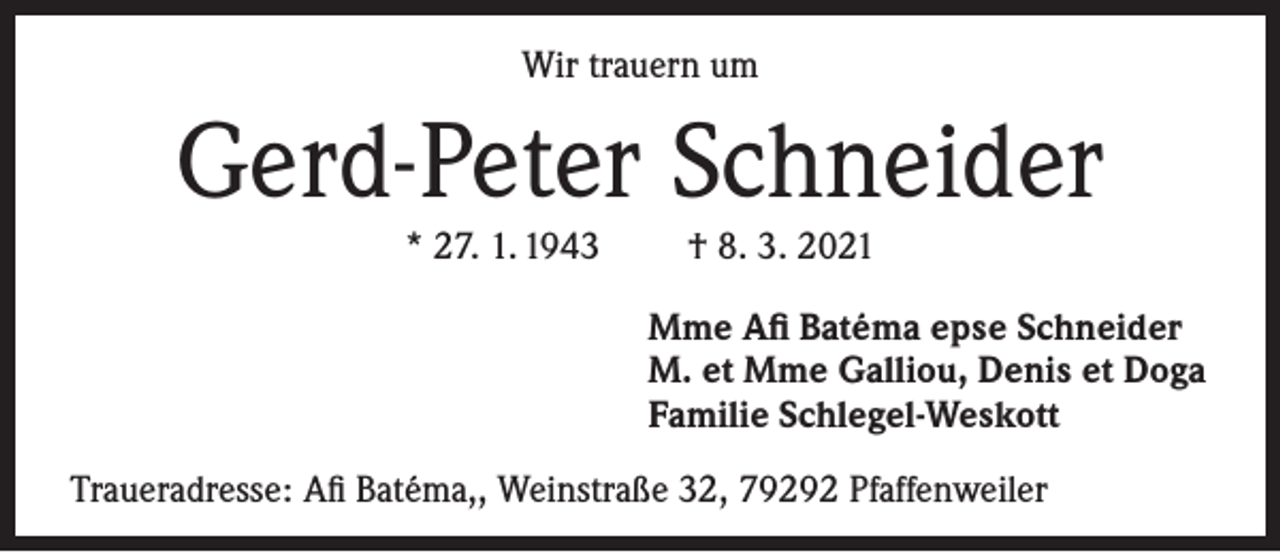 <p>Wir trauern um</p><p>Gerd-Peter Schneider<br />* 27. 1. 1943</p><p>† 8. 3. 2021<br />Mme Afi Batéma epse Schneider<br />M. et Mme Galliou, Denis et Doga<br />Familie Schlegel-Weskott</p><p>Traueradresse: Afi Batéma,, Weinstraße 32, 79292 Pfaffenweiler</p>