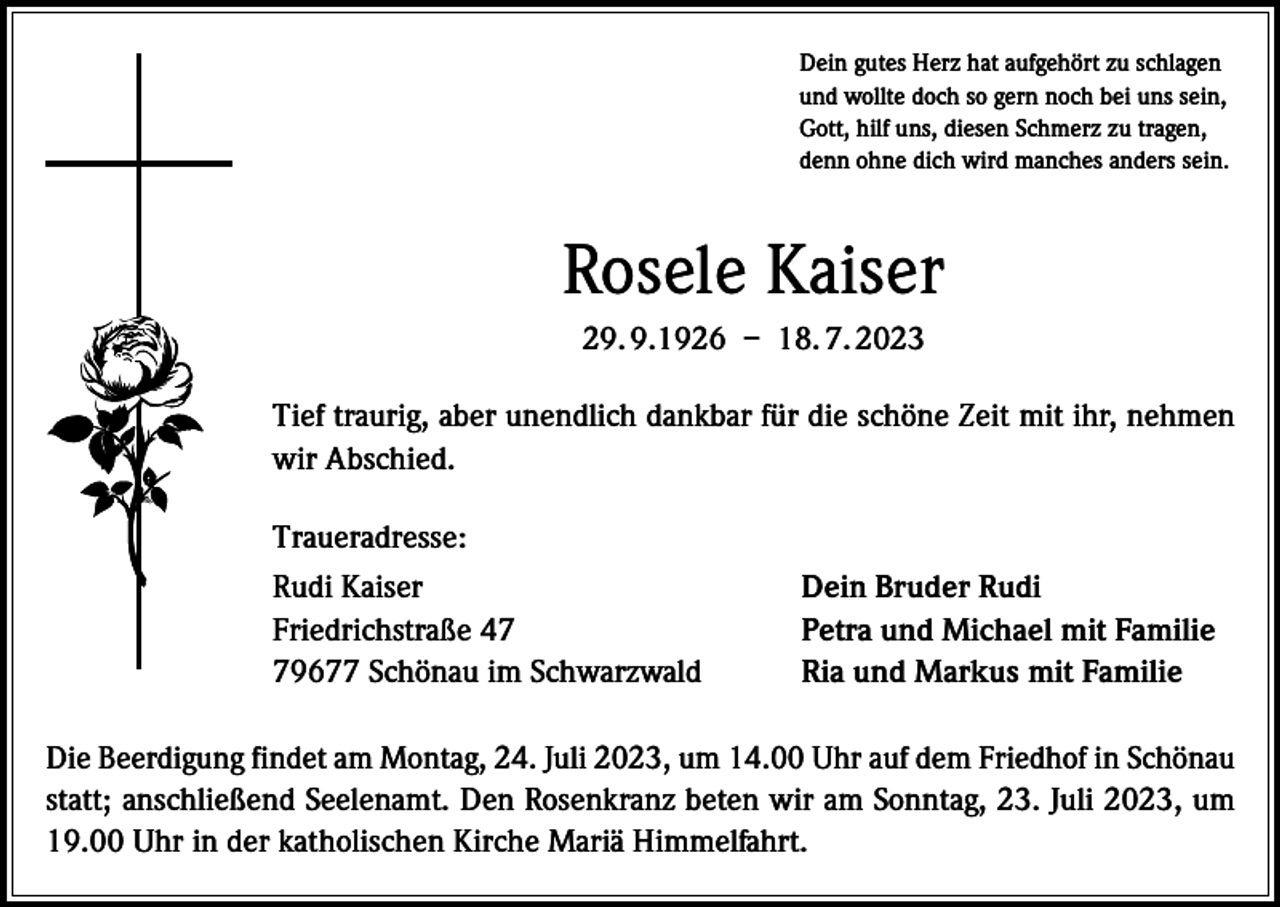 <p>Dein gutes Herz hat aufgehört zu schlagen<br />und wollte doch so gern noch bei uns sein,<br />Gott, hilf uns, diesen Schmerz zu tragen,<br />denn ohne dich wird manches anders sein.</p><p>Rosele Kaiser<br />29. 9.1926 – 18. 7. 2023<br />Tief traurig, aber unendlich dankbar für die schöne Zeit mit ihr, nehmen<br />wir Abschied.<br />Traueradresse:<br />Rudi Kaiser<br />Friedrichstraße 49677 Schönau im Schwarzwald</p><p>Dein Bruder Rudi<br />Petra und Michael mit Familie<br />Ria und Markus mit Familie</p><p>Die Beerdigung findet am Montag, 24. Juli 2023, um 14.00 Uhr auf dem Friedhof in Schönau<br />statt; anschließend Seelenamt. Den Rosenkranz beten wir am Sonntag, 23. Juli 2023, um<br />19.00 Uhr in der katholischen Kirche Mariä Himmelfahrt.</p>