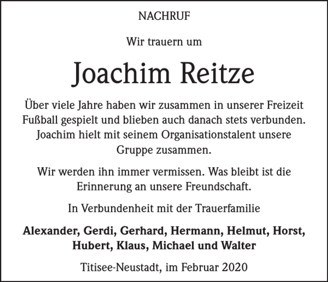 <p>NACHRUF<br />Wir trauern um</p><p>Joachim Reitze<br />Über viele Jahre haben wir zusammen in unserer Freizeit<br />Fußball gespielt und blieben auch danach stets verbunden.<br />Joachim hielt mit seinem Organisationstalent unsere<br />Gruppe zusammen.<br />Wir werden ihn immer vermissen. Was bleibt ist die<br />Erinnerung an unsere Freundschaft.<br />In Verbundenheit mit der Trauerfamilie<br />Alexander, Gerdi, Gerhard, Hermann, Helmut, Horst,<br />Hubert, Klaus, Michael und Walter<br />Titisee-Neustadt, im Februar 2020</p>